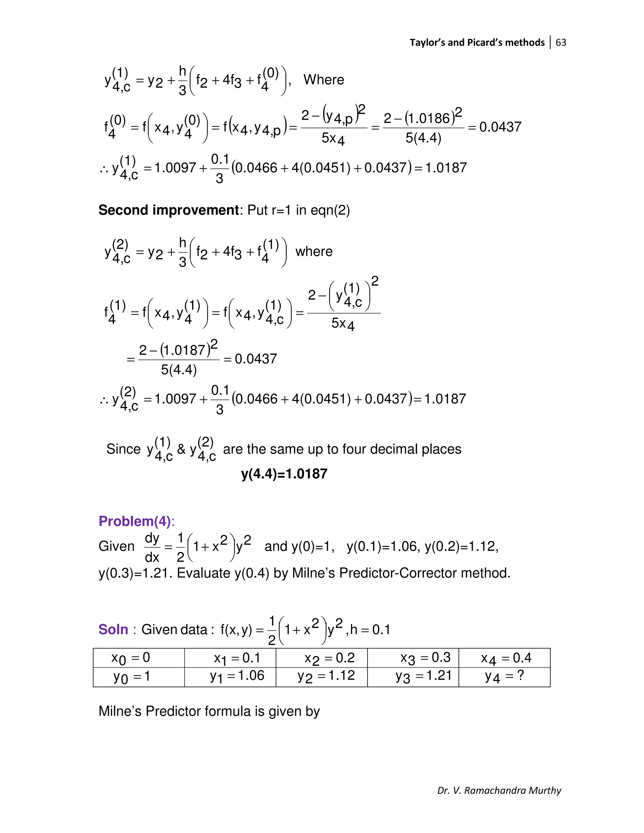 Taylor’s and Picard’s methods 63
Dr. V. Ramachandra Murthy
( ) ( ) ( )
( ) 0187.10.04374(0.0451)0.0466
3
0.1
1.0097
(1)
c4,
y
0437.0
5(4.4)
21.01862
45x
2
p4,y2
p4,y,4xf
(0)
4
y,4xf
(0)
4
f
Where,
(0)
4
f34f2f
3
h
2y
(1)
c4,
y
=+++=∴
=
−
=
−
==




=





 +++=
Second improvement: Put r=1 in eqn(2)
( )
( ) 0187.10437.04(0.0451)0.0466
3
0.1
1.0097
(2)
c4,
y
0437.0
5(4.4)
21.01872
45x
2
(1)
c4,
y2
(1)
c4,
y,4xf
(1)
4
y,4xf
(1)
4
f
where
(1)
4
f34f2f
3
h
2y
(2)
c4,
y
=+++=∴
=
−
=





−
=




=




=





 +++=
Since
(2)
c4,
y&
(1)
c4,
y are the same up to four decimal places
y(4.4)=1.0187
Problem(4):
Given 2y2x1
2
1
dx
dy




 += and y(0)=1, y(0.1)=1.06, y(0.2)=1.12,
y(0.3)=1.21. Evaluate y(0.4) by Milne’s Predictor-Corrector method.
Soln : 0.1h,2y2x1
2
1
y)f(x,:dataGiven =



 +=
Milne’s Predictor formula is given by
00x =
06.11y =
0.11x = 0.22x = 0.33x =
10y = 12.12y = 21.13y = ?4y =
0.44x =
 