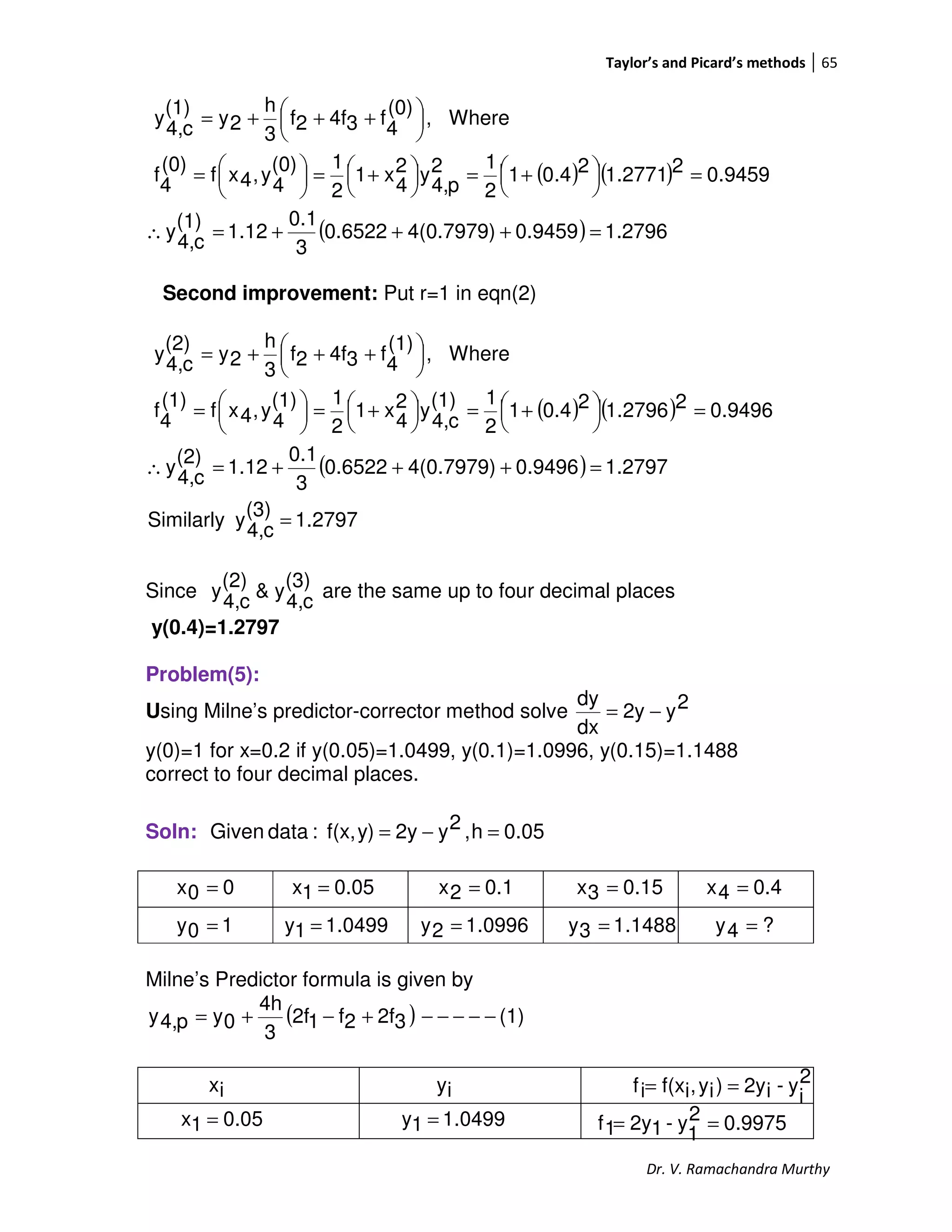 Taylor’s and Picard’s methods 65
Dr. V. Ramachandra Murthy
( ) ( )
( ) 2796.10.94594(0.7979)0.6522
3
0.1
1.12
(1)
c4,
y
9459.022771.124.01
2
12
p4,
y2
4
x1
2
1(0)
4
y,4xf
(0)
4
f
Where,
(0)
4
f34f2f
3
h
2y
(1)
c4,
y
=+++=∴
=



 +=



 +=




=





 +++=
Second improvement: Put r=1 in eqn(2)
( ) ( )
( )
1.2797
(3)
c4,
ySimilarly
1.27970.94964(0.7979)0.6522
3
0.1
1.12
(2)
c4,
y
0.949621.279620.41
2
1(1)
c4,
y2
4
x1
2
1(1)
4
y,4xf
(1)
4
f
Where,
(1)
4
f34f2f
3
h
2y
(2)
c4,
y
=
=+++=∴
=



 +=



 +=




=





 +++=
Since
(3)
c4,
y&
(2)
c4,
y are the same up to four decimal places
y(0.4)=1.2797
Problem(5):
Using Milne’s predictor-corrector method solve 2y2y
dx
dy
−=
y(0)=1 for x=0.2 if y(0.05)=1.0499, y(0.1)=1.0996, y(0.15)=1.1488
correct to four decimal places.
Soln: 0.05h,2y2yy)f(x,:dataGiven =−=
Milne’s Predictor formula is given by
( ) (1)32f2f12f
3
4h
0yp4,y −−−−−+−+=
00x =
0499.11y =
0.051x = 0.12x = 0.153x = 0.44x =
10y = 0996.12y = 1488.13y = ?4y =
2
i
y-i2y)iy,if(xif ==ix iy
0.051x = 0499.11y = 9975.02
1
y-12y1f ==
 