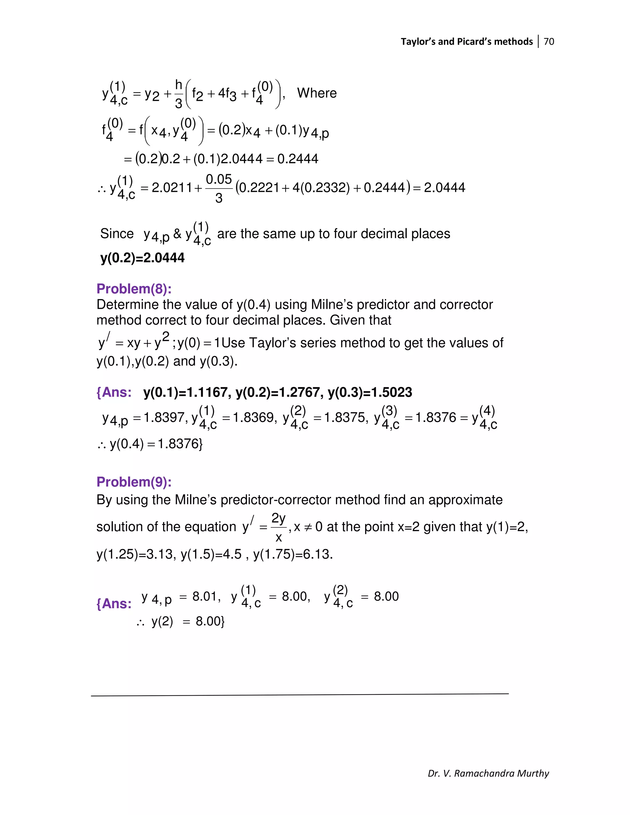 Taylor’s and Picard’s methods 70
Dr. V. Ramachandra Murthy
( )
( )
( ) 0444.20.24444(0.2332)0.2221
3
0.05
2.0211
(1)
c4,
y
0.24444(0.1)2.0440.22.0
p4,(0.1)y4x2.0
(0)
4
y,4xf
(0)
4
f
Where,
(0)
4
f34f2f
3
h
2y
(1)
c4,
y
=+++=∴
=+=
+=




=





 +++=
Since
(1)
c4,
y&p4,y are the same up to four decimal places
y(0.2)=2.0444
Problem(8):
Determine the value of y(0.4) using Milne’s predictor and corrector
method correct to four decimal places. Given that
1y(0);2yxy/y =+= Use Taylor’s series method to get the values of
y(0.1),y(0.2) and y(0.3).
{Ans: y(0.1)=1.1167, y(0.2)=1.2767, y(0.3)=1.5023
1.8376}y(0.4)
(4)
c4,
y1.8376(3)
c4,
y1.8375,(2)
c4,
y1.8369,(1)
c4,
y1.8397,p4,y
=∴
=====
Problem(9):
By using the Milne’s predictor-corrector method find an approximate
solution of the equation 0x,
x
2y/y ≠= at the point x=2 given that y(1)=2,
y(1.25)=3.13, y(1.5)=4.5 , y(1.75)=6.13.
{Ans:
8.00}y(2)
8.00(2)
c4,
y8.00,(1)
c4,
y8.01,p4,y
=∴
===
 