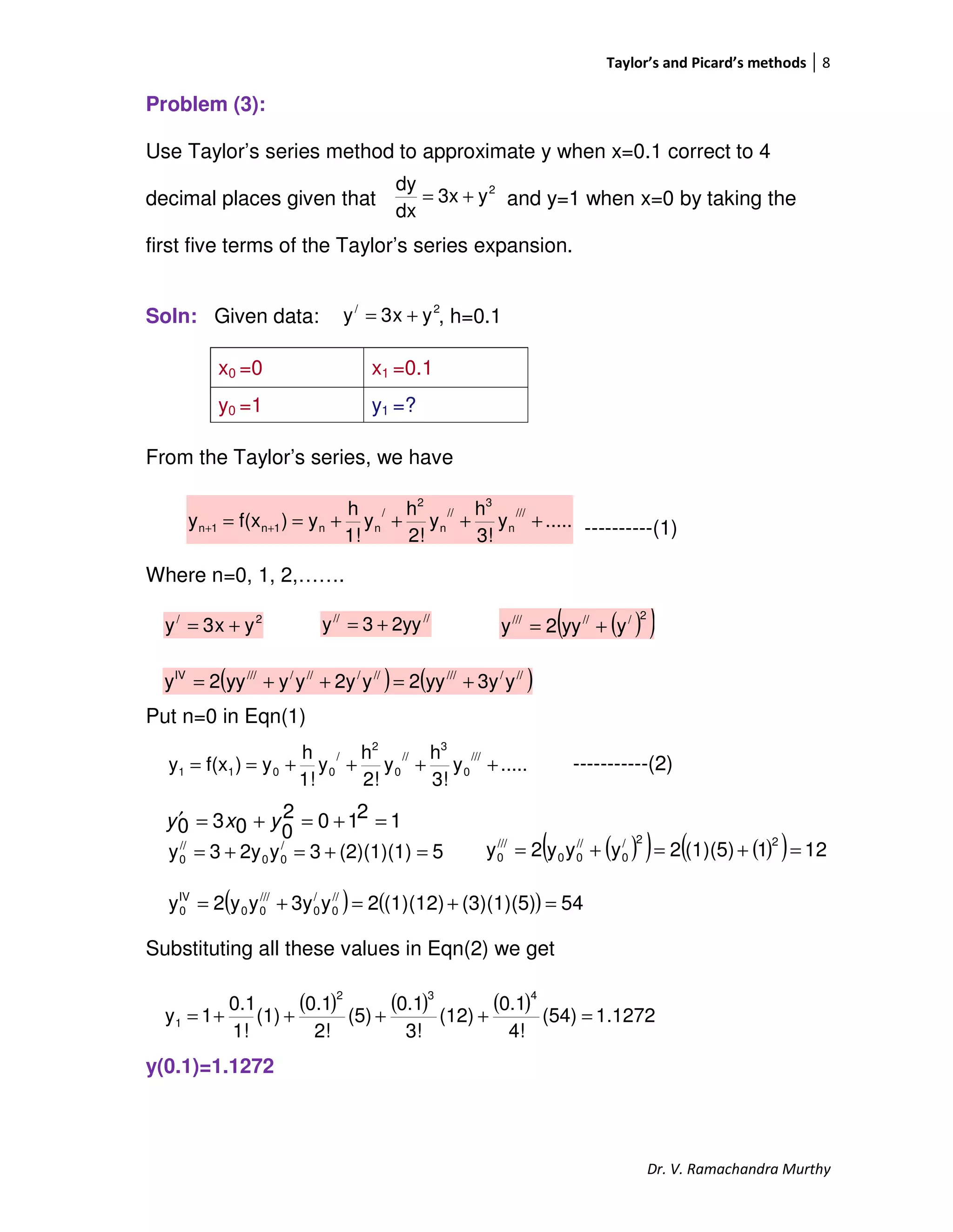 Taylor’s and Picard’s methods 8
Dr. V. Ramachandra Murthy
Problem (3):
Use Taylor’s series method to approximate y when x=0.1 correct to 4
decimal places given that and y=1 when x=0 by taking the
first five terms of the Taylor’s series expansion.
Soln: Given data: , h=0.1
From the Taylor’s series, we have
----------(1)
Where n=0, 1, 2,…….
Put n=0 in Eqn(1)
-----------(2)
12102
0030 =+=+=′ yxy
Substituting all these values in Eqn(2) we get
y(0.1)=1.1272
x0 =0 x1 =0.1
y0 =1 y1 =?
2/
yx3y +=
.....y
3!
h
y
2!
h
y
1!
h
y)f(xy
///
n
3
//
n
2
/
nn1n1n ++++== ++
2/
yx3y += ////
2yy3y +=
.....y
3!
h
y
2!
h
y
1!
h
y)f(xy
///
0
3
//
0
2
/
0011 ++++==
2
y3x
dx
dy
+=
( )( )2//////
yyy2y +=
( ) ( )///////////////IV
y3yyy2y2yyyyy2y +=++=
5(2)(1)(1)3y2y3y /
00
//
0 =+=+= ( )( ) ( )( ) 121(1)(5)2yyy2y
22/
0
//
00
///
0 =+=+=
( ) ( ) 54(3)(1)(5)(1)(12)2y3yyy2y //
0
/
0
///
00
IV
0 =+=+=
( ) ( ) ( ) 1.1272(54)
4!
0.1
(12)
3!
0.1
(5)
2!
0.1
(1)
1!
0.1
1y
432
1 =++++=
 