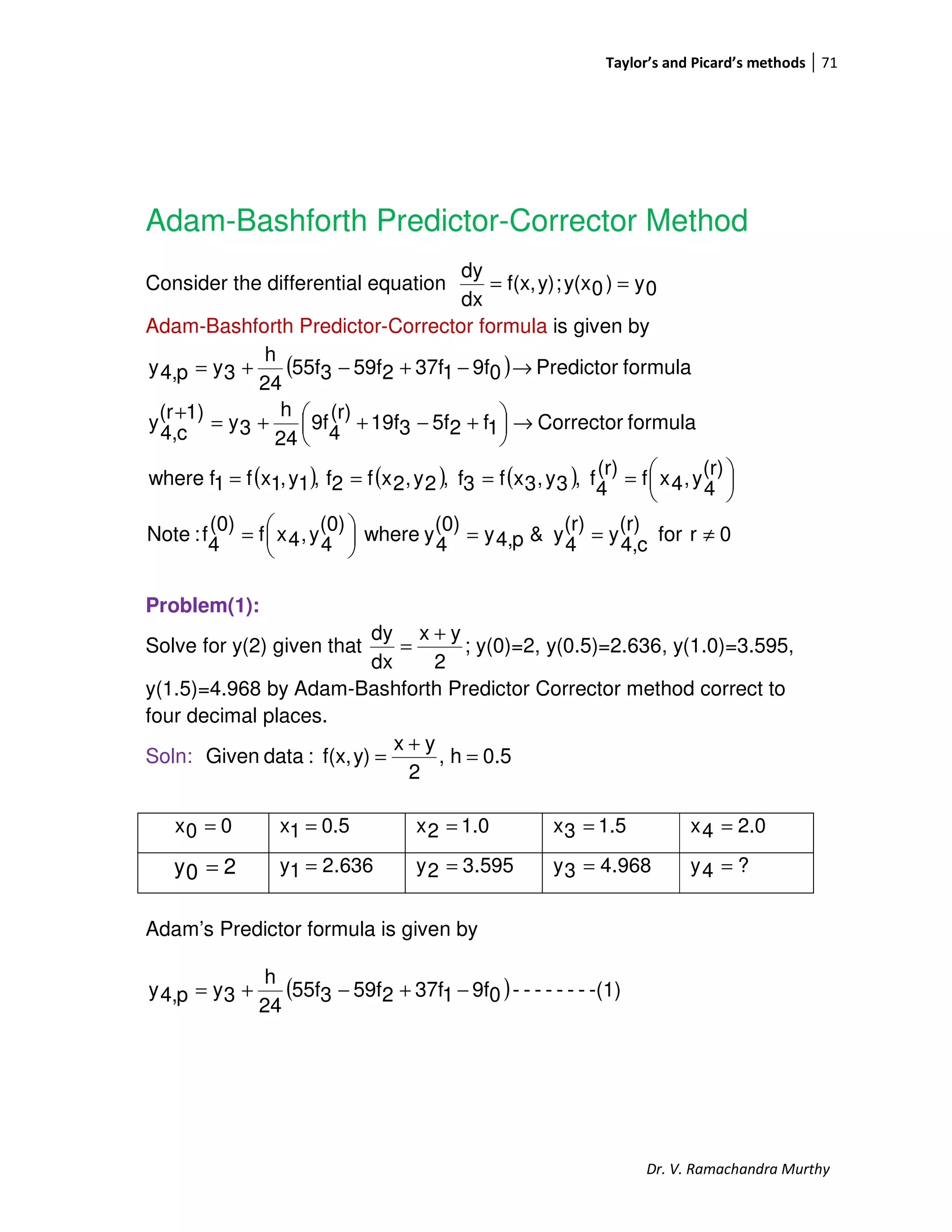 Taylor’s and Picard’s methods 71
Dr. V. Ramachandra Murthy
Adam-Bashforth Predictor-Corrector Method
Consider the differential equation 0y)0y(x;y)f(x,
dx
dy
==
Adam-Bashforth Predictor-Corrector formula is given by
( )
( ) ( ) ( )
0rfor
(r)
c4,y
(r)
4y&p4,y
(0)
4ywhere
(0)
4y,4xf
(0)
4f:Note
(r)
4
y,4xf(r)
4
f,3y,3xf3f,2y,2xf2f,1y,1xf1fwhere
formulaCorrector1f25f319f
(r)
4
9f
24
h
3y
1)(r
c4,
y
formulaPredictor09f137f259f355f
24
h
3yp4,y
≠==




=





====
→




 +−++=
+
→−+−+=
Problem(1):
Solve for y(2) given that ;
2
yx
dx
dy +
= y(0)=2, y(0.5)=2.636, y(1.0)=3.595,
y(1.5)=4.968 by Adam-Bashforth Predictor Corrector method correct to
four decimal places.
Soln: 0.5h,
2
yx
y)f(x,:dataGiven =
+
=
00x = 0.51x = 1.02x = 1.53x = 2.04x =
636.21y = 595.32y = 968.43y = ?4y =
Adam’s Predictor formula is given by
( ) -(1)-------09f137f259f355f
24
h
3yp4,y −+−+=
20y =
 