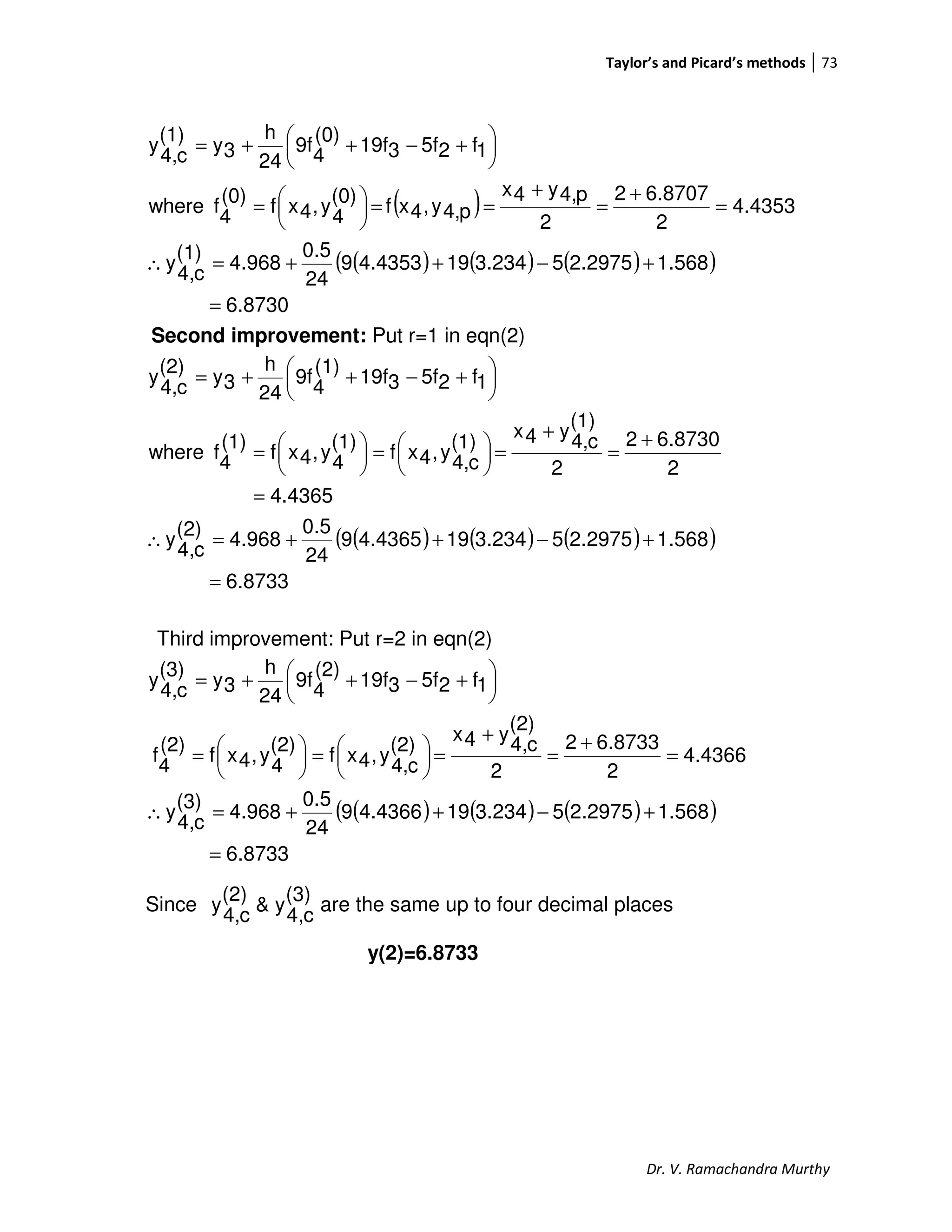 Taylor’s and Picard’s methods 73
Dr. V. Ramachandra Murthy
( )
( ) ( ) ( )( )
6.8730
1.5682.297553.234194.43539
24
0.5
4.968
(1)
c4,
y
4.4353
2
6.87072
2
p4,y4x
p4,y,4xf
(0)
4
y,4xf
(0)
4
fwhere
1f25f319f
(0)
4
9f
24
h
3y
(1)
c4,
y
=
+−++=∴
=
+
=
+
==




=





 +−++=
Second improvement: Put r=1 in eqn(2)
( ) ( ) ( )( )
6.8733
1.5682.297553.234194.43659
24
0.5
4.968
(2)
c4,
y
4.4365
2
6.87302
2
(1)
c4,
y4x
(1)
c4,
y,4xf
(1)
4
y,4xf
(1)
4
fwhere
1f25f319f
(1)
4
9f
24
h
3y
(2)
c4,
y
=
+−++=∴
=
+
=
+
=




=




=





 +−++=
Third improvement: Put r=2 in eqn(2)
( ) ( ) ( )( )
6.8733
1.5682.297553.234194.43669
24
0.5
4.968
(3)
c4,
y
4.4366
2
6.87332
2
(2)
c4,
y4x
(2)
c4,
y,4xf
(2)
4
y,4xf
(2)
4
f
1f25f319f
(2)
4
9f
24
h
3y
(3)
c4,
y
=
+−++=∴
=
+
=
+
=




=




=





 +−++=
Since
(3)
c4,
y&
(2)
c4,
y are the same up to four decimal places
y(2)=6.8733
 