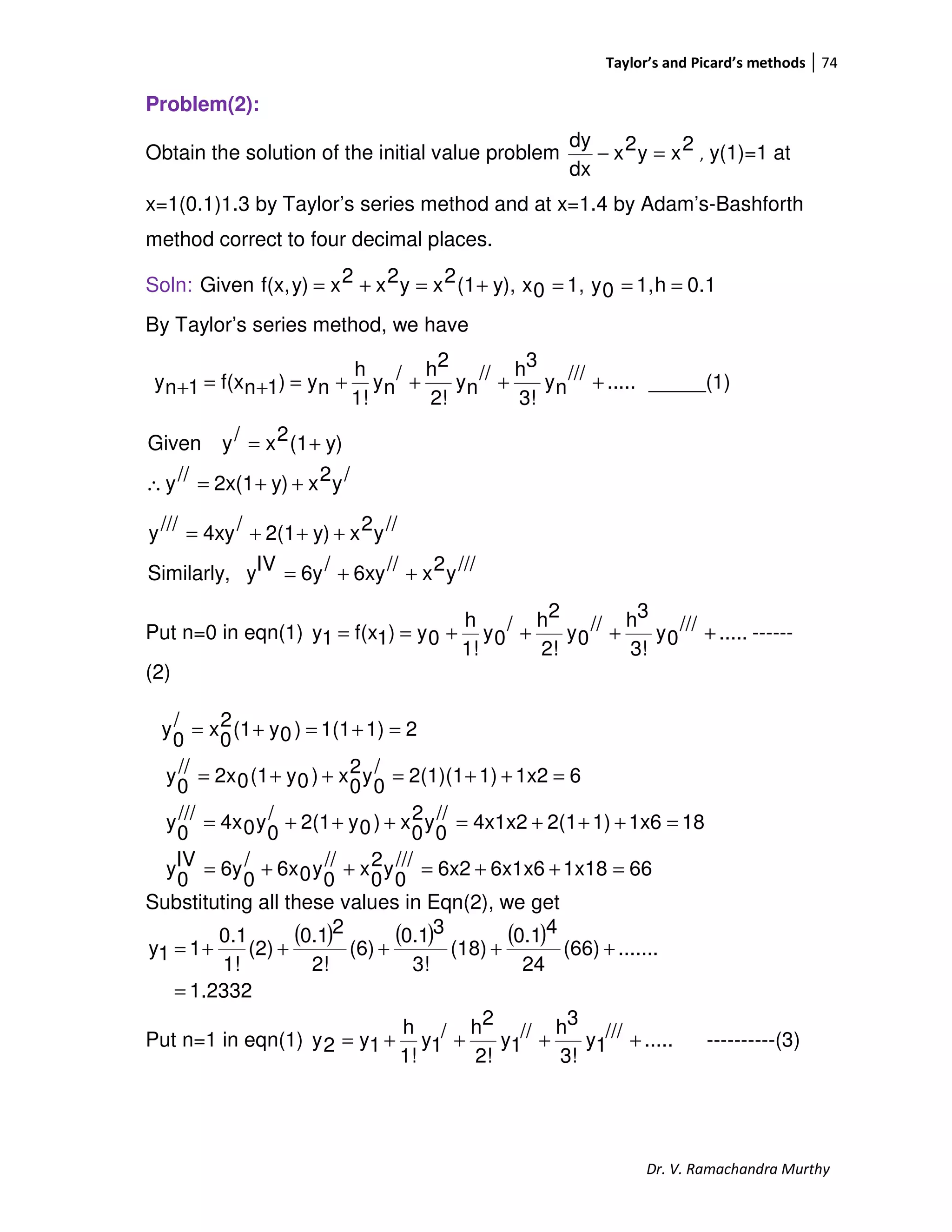 Taylor’s and Picard’s methods 74
Dr. V. Ramachandra Murthy
Problem(2):
Obtain the solution of the initial value problem 2xy2x
dx
dy
=− , y(1)=1 at
x=1(0.1)1.3 by Taylor’s series method and at x=1.4 by Adam’s-Bashforth
method correct to four decimal places.
Soln: 0.1h1,0y1,0xy),(12xy2x2xy)f(x,Given ===+=+=
By Taylor’s series method, we have
.....///
ny
3!
3h//
ny
2!
2h/
ny
1!
h
ny)1nf(x1ny ++++=+=+ _____(1)
/y2xy)2x(1//y
y)(12x/yGiven
++=∴
+=
///y2x//6xy/6yIVySimilarly,
//y2xy)2(1/4xy///y
++=
+++=
Put n=0 in eqn(1) .....///
0y
3!
3h//
0y
2!
2h/
0y
1!
h
0y)1f(x1y ++++== ------
(2)
661x186x1x66x2///
0
y2
0
x//
0
y06x/
0
6yIV
0
y
181x61)2(14x1x2//
0
y2
0
x)0y2(1/
0
y04x///
0
y
61x21)2(1)(1/
0
y2
0
x)0y(102x//
0
y
21)1(1)0y(12
0
x/
0
y
=++=++=
=+++=+++=
=++=++=
=+=+=
Substituting all these values in Eqn(2), we get
( ) ( ) ( )
1.2332
.......(66)
24
40.1
(18)
3!
30.1
(6)
2!
20.1
(2)
1!
0.1
11y
=
+++++=
Put n=1 in eqn(1) .....///
1y
3!
3h//
1y
2!
2h/
1y
1!
h
1y2y ++++= ----------(3)
 