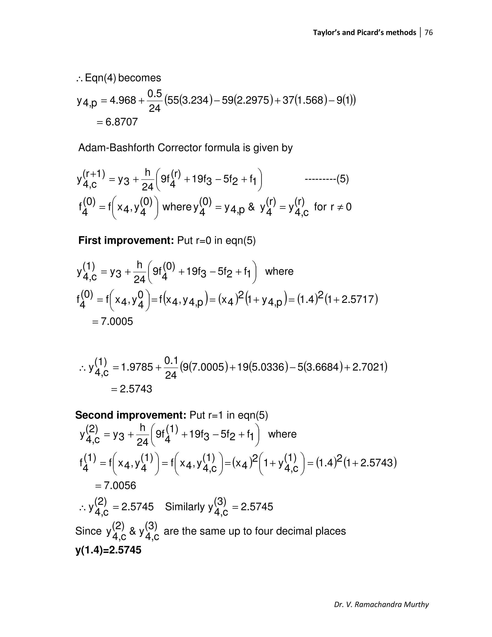 Taylor’s and Picard’s methods 76
Dr. V. Ramachandra Murthy
( ) ( ) ( ) ( )( )
8707.6
191.568372.2975593.23455
24
0.5
4.968p4,y
becomesEqn(4)
=
−+−+=
∴
Adam-Bashforth Corrector formula is given by





 +−++=
+
1f25f319f
(r)
4
9f
24
h
3y
1)(r
c4,
y ---------(5)
0rfor
(r)
c4,
y
(r)
4
y&p4,y
(0)
4
ywhere
(0)
4
y,4xf
(0)
4
f ≠==




=
First improvement: Put r=0 in eqn(5)
( ) ( ) ( ) ( ) ( )
7.0005
2.5717121.4p4,y12
4xp4,y,4xf0
4
y,4xf
(0)
4
f
where1f25f319f
(0)
4
9f
24
h
3y
(1)
c4,
y
=
+=+==



=





 +−++=
( ) ( ) ( )( )
2.5743
2.70213.668455.0336197.00059
24
0.1
1.9785
(1)
c4,
y
=
+−++=∴
Second improvement: Put r=1 in eqn(5)
( ) ( ) ( )
2.5745
(3)
c4,
ySimilarly2.5745
(2)
c4,
y
7.0056
2.5743121.4
(1)
c4,
y12
4x
(1)
c4,
y,4xf
(1)
4
y,4xf
(1)
4
f
where1f25f319f
(1)
4
9f
24
h
3y
(2)
c4,
y
==∴
=
+=




 +=




=




=





 +−++=
Since
(3)
c4,
y&
(2)
c4,
y are the same up to four decimal places
y(1.4)=2.5745
 