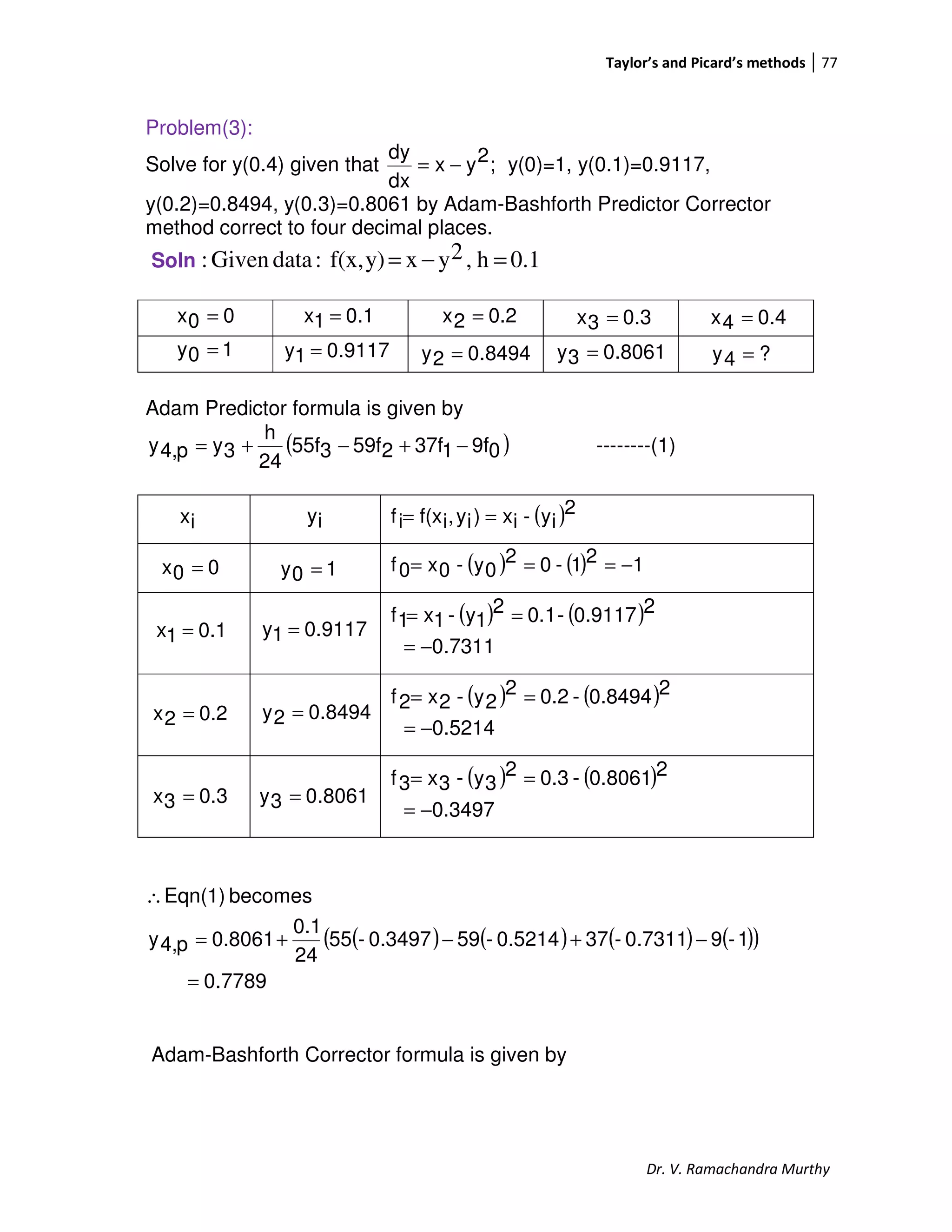 Taylor’s and Picard’s methods 77
Dr. V. Ramachandra Murthy
Problem(3):
Solve for y(0.4) given that ;2yx
dx
dy
−= y(0)=1, y(0.1)=0.9117,
y(0.2)=0.8494, y(0.3)=0.8061 by Adam-Bashforth Predictor Corrector
method correct to four decimal places.
Soln 0.1h,2yxy)f(x,:dataGiven: =−=
Adam Predictor formula is given by
( )09f137f259f355f
24
h
3yp4,y −+−+= --------(1)
( )2
iy-ix)iy,if(xif ==
( ) ( ) 121-02
0y-0x0f −===
( ) ( )
7311.0
20.9117-0.12
1y-1x1f
−=
==
( ) ( )
0.5214
20.8494-0.22
2y-2x2f
−=
==
( ) ( )
0.3497
20.8061-0.32
3y-3x3f
−=
==
( ) ( ) ( ) ( )( )
7789.0
1-90.7311-370.5214-590.3497-55
24
0.1
0.8061p4,y
becomesEqn(1)
=
−+−+=
∴
Adam-Bashforth Corrector formula is given by
00x =
10y = 9117.01y =
0.11x = 0.22x =
8494.02y =
0.33x =
8061.03y =
0.44x =
?4y =
0.33x = 8061.03y =
0.22x = 8494.02y =
0.11x = 9117.01y =
00x = 10y =
ix iy
 