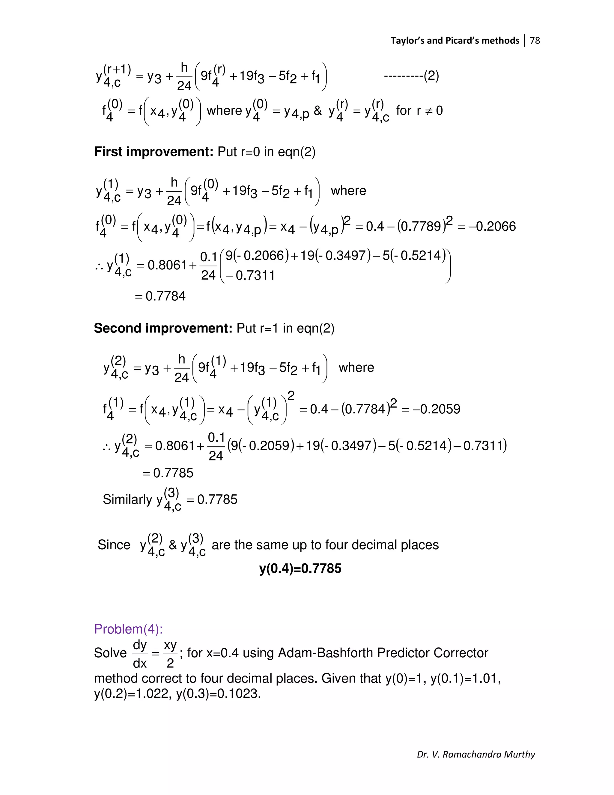 Taylor’s and Picard’s methods 78
Dr. V. Ramachandra Murthy





 +−++=
+
1f25f319f
(r)
4
9f
24
h
3y
1)(r
c4,
y ---------(2)
0rfor
(r)
c4,
y
(r)
4
y&p4,y
(0)
4
ywhere
(0)
4
y,4xf
(0)
4
f ≠==




=
First improvement: Put r=0 in eqn(2)
( ) ( ) ( )
( ) ( ) ( )
0.7784
0.7311
0.5214-50.3497-190.2066-9
24
0.1
0.8061
(1)
c4,
y
0.206620.77890.42
p4,y4xp4,y,4xf
(0)
4
y,4xf
(0)
4
f
where1f25f319f
(0)
4
9f
24
h
3y
(1)
c4,
y
=






−
−+
+=∴
−=−=−==




=





 +−++=
Second improvement: Put r=1 in eqn(2)
( )
( ) ( ) ( )( )
0.7785
(3)
c4,
ySimilarly
0.7785
0.73110.5214-50.3497-190.2059-9
24
0.1
0.8061
(2)
c4,
y
0.205920.77840.4
2
(1)
c4,
y4x
(1)
c4,
y,4xf
(1)
4
f
where1f25f319f
(1)
4
9f
24
h
3y
(2)
c4,
y
=
=
−−++=∴
−=−=




−=




=





 +−++=
Since
(3)
c4,
y&
(2)
c4,
y are the same up to four decimal places
y(0.4)=0.7785
Problem(4):
Solve ;
2
xy
dx
dy
= for x=0.4 using Adam-Bashforth Predictor Corrector
method correct to four decimal places. Given that y(0)=1, y(0.1)=1.01,
y(0.2)=1.022, y(0.3)=0.1023.
 