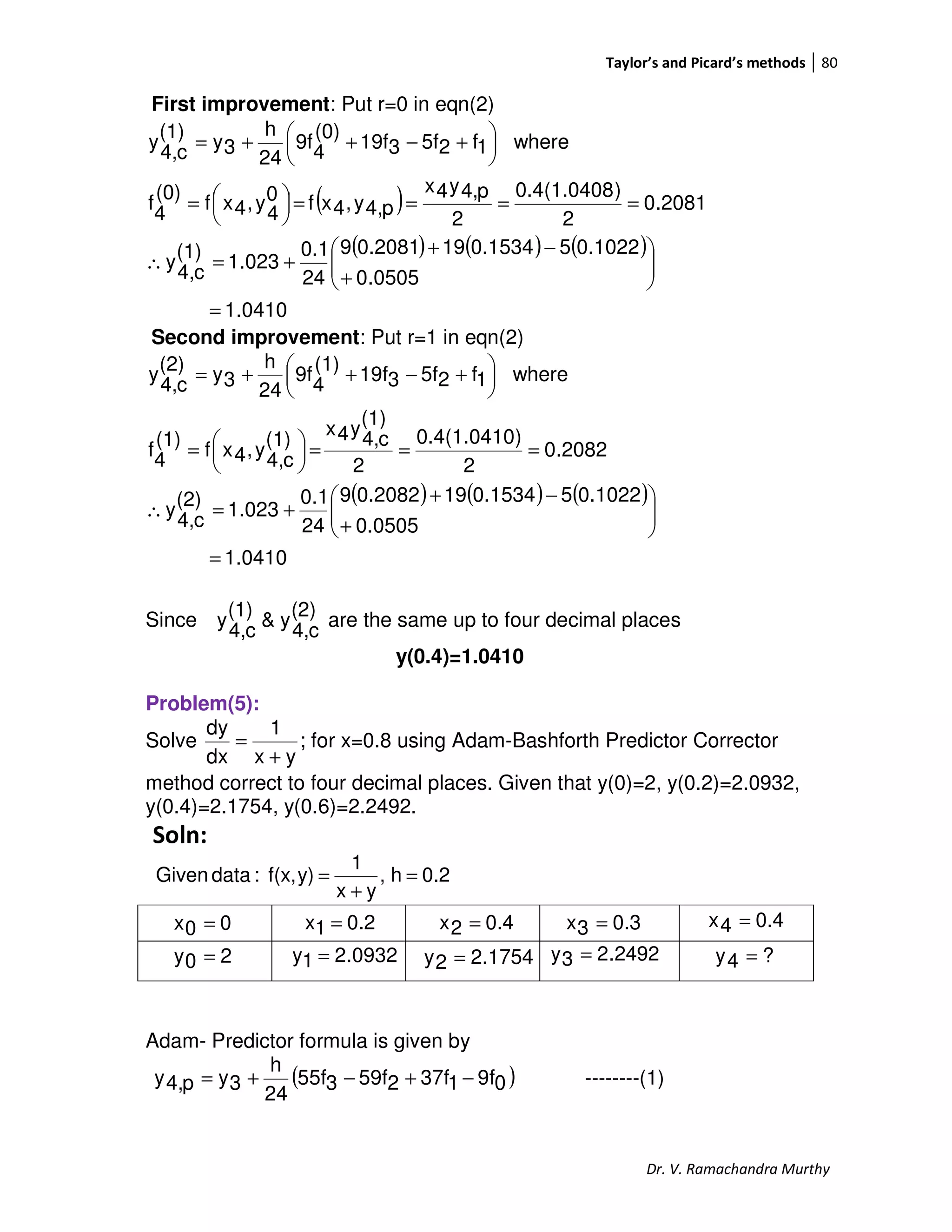 Taylor’s and Picard’s methods 80
Dr. V. Ramachandra Murthy
First improvement: Put r=0 in eqn(2)
( )
( ) ( ) ( )
1.0410
0505.0
0.102250.1534190.20819
24
0.1
023.1
(1)
c4,
y
2081.0
2
)0.4(1.0408
2
p4,y4x
p4,y,4xf0
4
y,4xf
(0)
4
f
where1f25f319f
(0)
4
9f
24
h
3y
(1)
c4,
y
=






+
−+
+=∴
====



=





 +−++=
Second improvement: Put r=1 in eqn(2)
( ) ( ) ( )
1.0410
0505.0
0.102250.1534190.20829
24
0.1
023.1
(2)
c4,
y
2082.0
2
)0.4(1.0410
2
(1)
c4,
y4x
(1)
c4,
y,4xf
(1)
4
f
where1f25f319f
(1)
4
9f
24
h
3y
(2)
c4,
y
=






+
−+
+=∴
===




=





 +−++=
Since
(2)
c4,
y&
(1)
c4,
y are the same up to four decimal places
y(0.4)=1.0410
Problem(5):
Solve ;
yx
1
dx
dy
+
= for x=0.8 using Adam-Bashforth Predictor Corrector
method correct to four decimal places. Given that y(0)=2, y(0.2)=2.0932,
y(0.4)=2.1754, y(0.6)=2.2492.
Soln:
0.2h,
yx
1
y)f(x,:dataGiven =
+
=
2492.23y =
Adam- Predictor formula is given by
( )09f137f259f355f
24
h
3yp4,y −+−+= --------(1)
00x =
0932.21y =
0.21x = 0.42x =
20y = 1754.22y =
0.33x = 0.44x =
?4y =
 