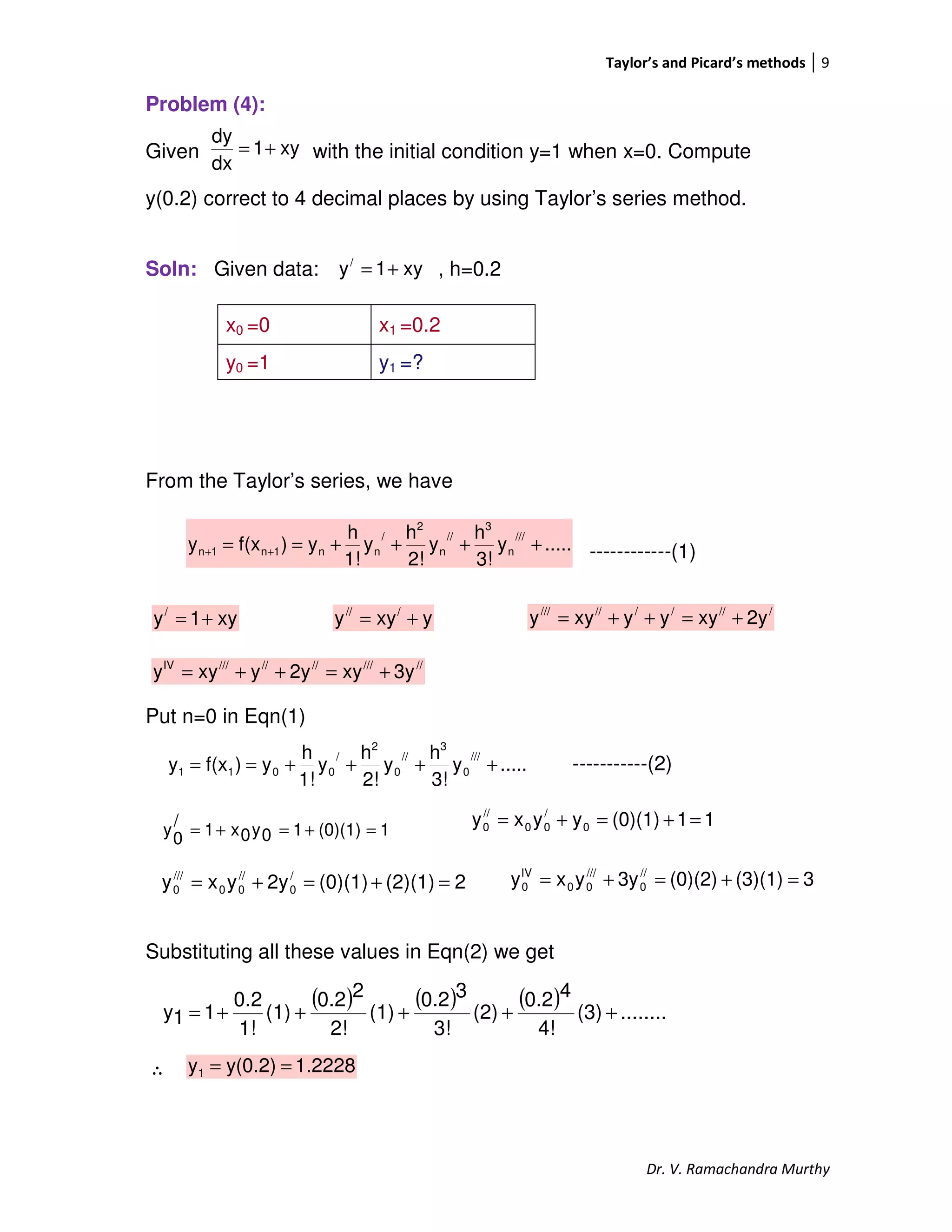 Taylor’s and Picard’s methods 9
Dr. V. Ramachandra Murthy
Problem (4):
Given with the initial condition y=1 when x=0. Compute
y(0.2) correct to 4 decimal places by using Taylor’s series method.
Soln: Given data: , h=0.2
From the Taylor’s series, we have
------------(1)
Put n=0 in Eqn(1)
-----------(2)
Substituting all these values in Eqn(2) we get
∴
x0 =0 x1 =0.2
y0 =1 y1 =?
xy1y/
+=
.....y
3!
h
y
2!
h
y
1!
h
y)f(xy
///
n
3
//
n
2
/
nn1n1n ++++== ++
.....y
3!
h
y
2!
h
y
1!
h
y)f(xy
///
0
3
//
0
2
/
0011 ++++==
xy1
dx
dy
+=
xy1y/
+= yxyy ///
+= //////////
2yxyyyxyy +=++=
////////////IV
3yxy2yyxyy +=++=
11(0)(1)yyxy 0
/
00
//
0 =+=+=
2(2)(1)(0)(1)2yyxy /
0
//
00
///
0 =+=+=
1(0)(1)10y0x1
/
0y =+=+=
3(3)(1)(0)(2)3yyxy //
0
///
00
IV
0 =+=+=
( ) ( ) ( ) ........(3)
4!
40.2
(2)
3!
30.2
(1)
2!
20.2
(1)
1!
0.2
11y +++++=
1.2228y(0.2)y1 ==
 