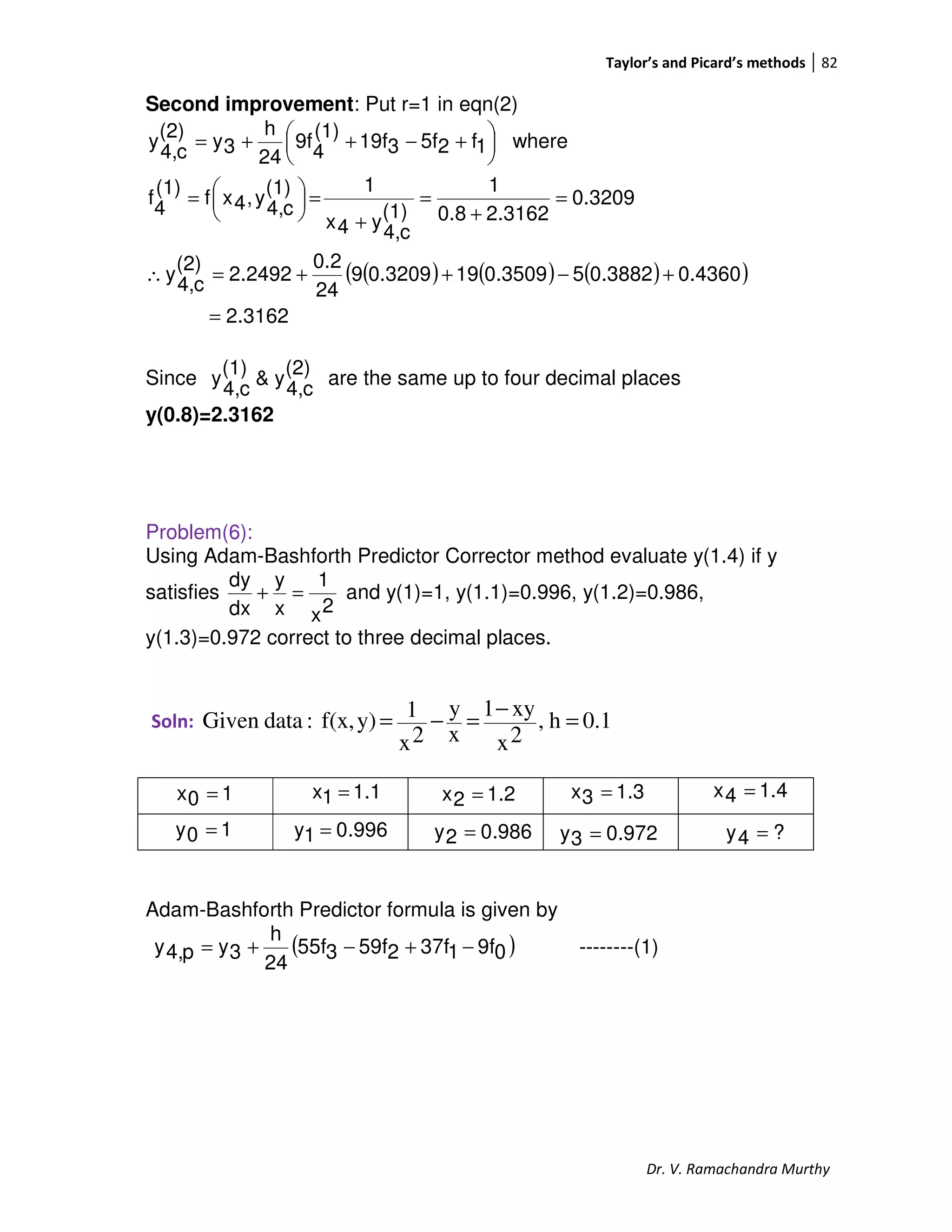 Taylor’s and Picard’s methods 82
Dr. V. Ramachandra Murthy
Second improvement: Put r=1 in eqn(2)
( ) ( ) ( )( )
2.3162
0.43600.388250.3509190.32099
24
0.2
2.2492
(2)
c4,
y
0.3209
2.31620.8
1
(1)
c4,
y4x
1(1)
c4,
y,4xf
(1)
4
f
where1f25f319f
(1)
4
9f
24
h
3y
(2)
c4,
y
=
+−++=∴
=
+
=
+
=




=





 +−++=
Since
(2)
c4,
y&
(1)
c4,
y are the same up to four decimal places
y(0.8)=2.3162
Problem(6):
Using Adam-Bashforth Predictor Corrector method evaluate y(1.4) if y
satisfies
2x
1
x
y
dx
dy
=+ and y(1)=1, y(1.1)=0.996, y(1.2)=0.986,
y(1.3)=0.972 correct to three decimal places.
Soln: 0.1h,
2x
xy1
x
y
2x
1y)f(x,:dataGiven =
−
=−=
Adam-Bashforth Predictor formula is given by
( )09f137f259f355f
24
h
3yp4,y −+−+= --------(1)
10x =
996.01y =
1.11x = 1.22x =
10y = 986.02y =
1.33x = 1.44x =
972.03y = ?4y =
 