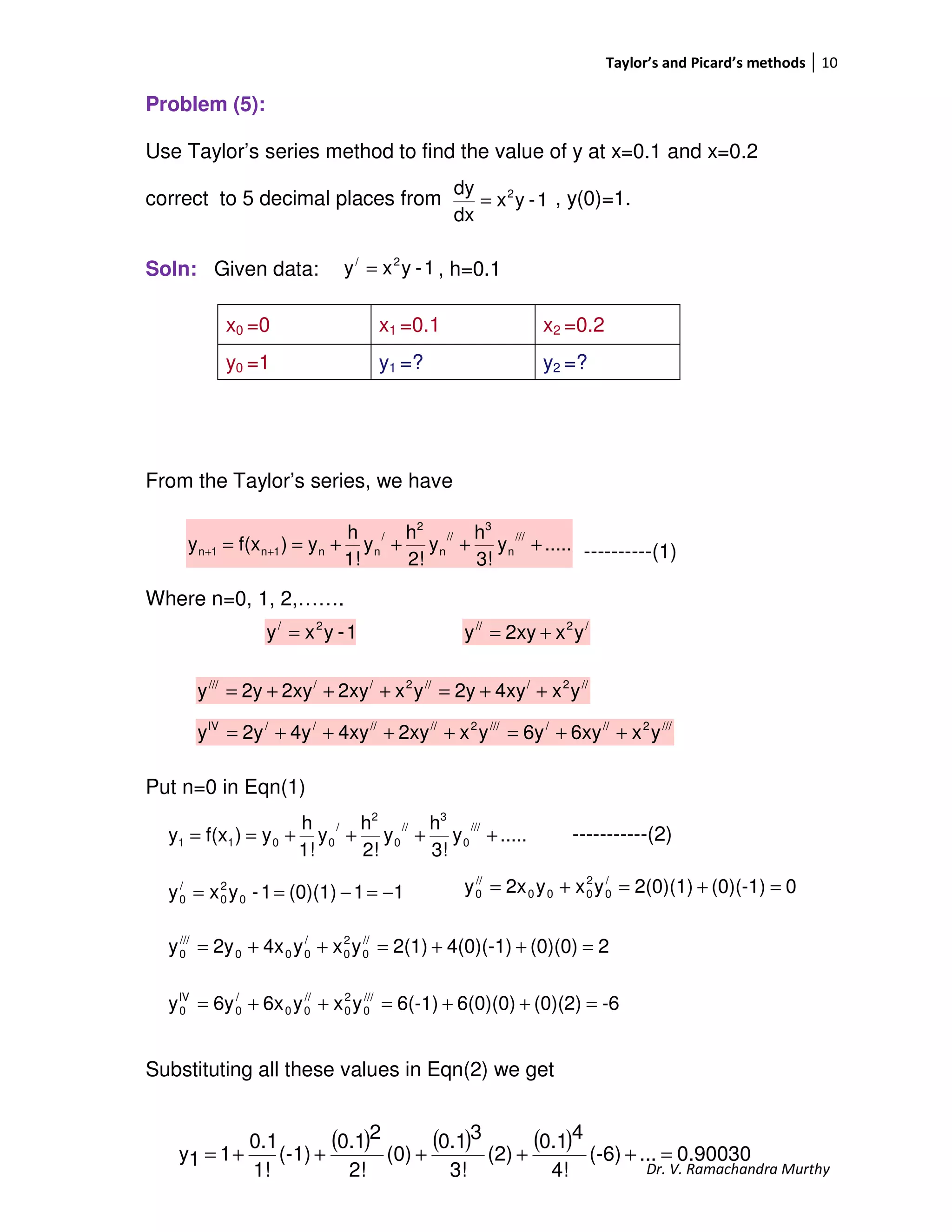 Taylor’s and Picard’s methods 10
Dr. V. Ramachandra Murthy
Problem (5):
Use Taylor’s series method to find the value of y at x=0.1 and x=0.2
correct to 5 decimal places from , y(0)=1.
Soln: Given data: , h=0.1
From the Taylor’s series, we have
----------(1)
Where n=0, 1, 2,…….
Put n=0 in Eqn(1)
-----------(2)
Substituting all these values in Eqn(2) we get
x0 =0 x1 =0.1 x2 =0.2
y0 =1 y1 =? y2 =?
1-yxy 2/
=
.....y
3!
h
y
2!
h
y
1!
h
y)f(xy
///
n
3
//
n
2
/
nn1n1n ++++== ++
.....y
3!
h
y
2!
h
y
1!
h
y)f(xy
///
0
3
//
0
2
/
0011 ++++==
1-yx
dx
dy 2
=
/2//
yx2xyy +=
//2///2/////
yx4xy2yyx2xy2xy2yy ++=+++=
///2//////2//////IV
yx6xy6yyx2xy4xy4y2yy ++=++++=
1-yxy 2/
=
0(0)(-1)2(0)(1)yxy2xy /
0
2
000
//
0 =+=+=
2(0)(0)4(0)(-1)2(1)yxy4x2yy //
0
2
0
/
000
///
0 =++=++=
11(0)(1)1-yxy 0
2
0
/
0 −=−==
-6(0)(2)6(0)(0)6(-1)yxy6x6yy ///
0
2
0
//
00
/
0
IV
0 =++=++=
( ) ( ) ( ) 0.90030...(-6)
4!
40.1
(2)
3!
30.1
(0)
2!
20.1
(-1)
1!
0.1
11y =+++++=
 
