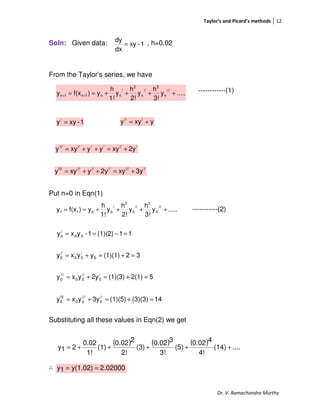 Taylor’s and Picard’s methods 12
Dr. V. Ramachandra Murthy
Soln: Given data: , h=0.02
From the Taylor’s series, we have
------------(1)
Put n=0 in Eqn(1)
-----------(2)
Substituting all these values in Eqn(2) we get
∴
.....y
3!
h
y
2!
h
y
1!
h
y)f(xy
///
n
3
//
n
2
/
nn1n1n ++++== ++
.....y
3!
h
y
2!
h
y
1!
h
y)f(xy
///
0
3
//
0
2
/
0011 ++++==
1-xy
dx
dy
=
1-xyy/
= yxyy ///
+=
//////////
2yxyyyxyy +=++=
////////////IV
3yxyy2yxyy +=++=
32(1)(1)yyxy 0
/
00
//
0 =+=+=
52(1)(1)(3)2yyxy /
0
//
00
///
0 =+=+=
11(1)(2)1-yxy 00
/
0 =−==
14(3)(3)(1)(5)3yyxy //
0
///
00
IV
0 =+=+=
( ) ( ) ( ) ....(14)
4!
40.02
(5)
3!
30.02
(3)
2!
20.02
(1)
1!
0.02
21y +++++=
02000.2y(1.02)1y ==
 
