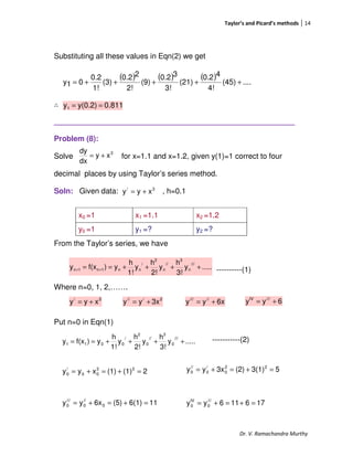 Taylor’s and Picard’s methods 14
Dr. V. Ramachandra Murthy
Substituting all these values in Eqn(2) we get
∴
_________________________________________________________
Problem (8):
Solve for x=1.1 and x=1.2, given y(1)=1 correct to four
decimal places by using Taylor’s series method.
Soln: Given data: , h=0.1
From the Taylor’s series, we have
----------(1)
Where n=0, 1, 2,…….
Put n=0 in Eqn(1)
-----------(2)
x0 =1 x1 =1.1 x2 =1.2
y0 =1 y1 =? y2 =?
( ) ( ) ( ) ....(45)
4!
40.2
(21)
3!
30.2
(9)
2!
20.2
(3)
1!
0.2
01y +++++=
0.811y(0.2)y1 ==
.....y
3!
h
y
2!
h
y
1!
h
y)f(xy
///
n
3
//
n
2
/
nn1n1n ++++== ++
.....y
3!
h
y
2!
h
y
1!
h
y)f(xy
///
0
3
//
0
2
/
0011 ++++==
3
xy
dx
dy
+=
3/
xyy +=
3/
xyy += 2///
3xyy += 6xyy /////
+= 6yy ///IV
+=
53(1)(2)3xyy 22
0
/
0
//
0 =+=+=
116(1)(5)6xyy 0
//
0
///
0 =+=+=
2(1)(1)xyy 33
00
/
0 =+=+=
176116yy ///
0
IV
0 =+=+=
 