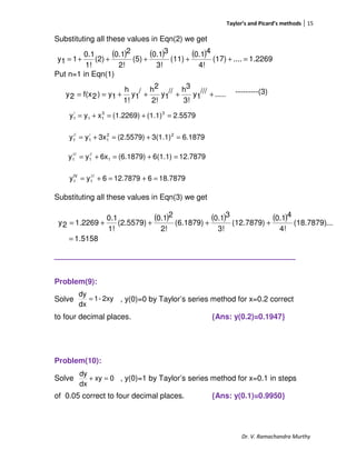 Taylor’s and Picard’s methods 15
Dr. V. Ramachandra Murthy
Substituting all these values in Eqn(2) we get
Put n=1 in Eqn(1)
---------(3)
Substituting all these values in Eqn(3) we get
_________________________________
Problem(9):
Solve , y(0)=0 by Taylor’s series method for x=0.2 correct
to four decimal places. {Ans: y(0.2)=0.1947}
Problem(10):
Solve , y(0)=1 by Taylor’s series method for x=0.1 in steps
of 0.05 correct to four decimal places. {Ans: y(0.1)=0.9950}
.....///
1y
3!
3h//
1y
2!
2h/
1y
1!
h
1y)2f(x2y ++++==
( ) ( ) ( ) 1.2269....(17)
4!
40.1
(11)
3!
30.1
(5)
2!
20.1
(2)
1!
0.1
11y =+++++=
2.5579(1.1)(1.2269)xyy 33
11
/
1 =+=+=
6.18793(1.1)(2.5579)3xyy 22
1
/
1
//
1 =+=+=
12.78796(1.1)(6.1879)6xyy 1
//
1
///
1 =+=+=
18.7879612.78796yy ///
1
IV
1 =+=+=
( ) ( ) ( )
5158.1
...(18.7879)
4!
40.1
(12.7879)
3!
30.1
(6.1879)
2!
20.1
(2.5579)
1!
0.1
2269.12y
=
++++=
2xy-1
dx
dy
=
0xy
dx
dy
=+
 