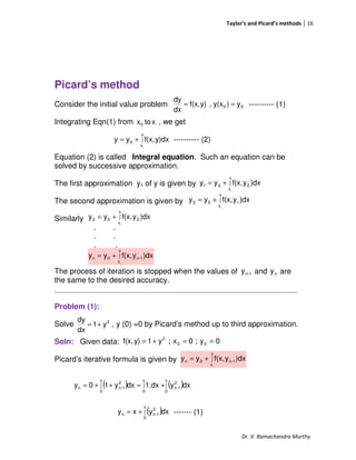 Taylor’s and Picard’s methods 16
Dr. V. Ramachandra Murthy
Picard’s method
Consider the initial value problem ---------- (1)
Integrating Eqn(1) from , we get
---------- (2)
Equation (2) is called Integral equation. Such an equation can be
solved by successive approximation.
The first approximation y1 of y is given by
The second approximation is given by
Similarly
. .
. .
. .
The process of iteration is stopped when the values of and are
the same to the desired accuracy.
_________________________________________________________
Problem (1):
Solve , y (0) =0 by Picard’s method up to third approximation.
Soln: Given data:
Picard’s iterative formula is given by
------- (1)
00 y)y(x,y)f(x,
dx
dy
==
xtox0
∫+=
x
x
0
0
y)dxf(x,yy
∫+=
x
x
001
0
)dxyf(x,yy
∫+=
x
x
102
0
)dxyf(x,yy
∫+=
x
x
203
0
)dxyf(x,yy
∫+=
x
x
1-n0n
0
)dxyf(x,yy
1-ny ny
2
y1
dx
dy
+=
0y;0x;y1y)f(x, 00
2
==+=
∫+=
x
x
1-n0n
0
)dxyf(x,yy
( ) ( )∫∫∫ +=++=
x
0
2
1-n
x
0
x
0
2
1-nn dxy1.dxdxy10y
( )∫+=
x
0
2
1-nn dxyxy
 