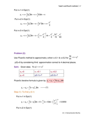 Taylor’s and Picard’s methods 17
Dr. V. Ramachandra Murthy
Put n=1 in Eqn(1)
Put n=2 in Eqn(1)
Put n=3 in Eqn(1)
Problem (2):
Use Picard’s method to approximate y when x=0.1 & x=0.2 for
y(0)=0 by considering third approximation correct to 4 decimal places.
Soln: Given data:
Picard’s iterative formula is given by
--------(1)
Step (1): To find y (0.1)
Put n=1 in Eqn(1)
Put n=2 in Eqn(1)
x0 =0 x1 =0.1 x2 =0.2
y0 =0 y(0.1)=? y(0.2)=?
( ) ( ) xdx0xdxyxy
x
0
x
0
2
01 =+=+= ∫∫
( ) ( ) 3
x
xdxxxdxyxy
3
x
0
2
x
0
2
12 +=+=+= ∫∫
( )
63
x
15
2x
3
x
dx
3
x
xxdxyxy
753
x
0
23
x
0
2
23 ++=





++=+= ∫∫
2
yx
dx
dy
+=
2
yxy)f(x, +=
∫+=
x
x
1-n0n
0
)dxyf(x,yy
( )∫ ++=
x
x
2
1-n0n
0
dxyxyy
( ) ( ) 0.0050
2
x
dx0x0dxyxyy
0.1
0
20.1
0
x
x
2
001
0
=





=++=++= ∫∫
 
