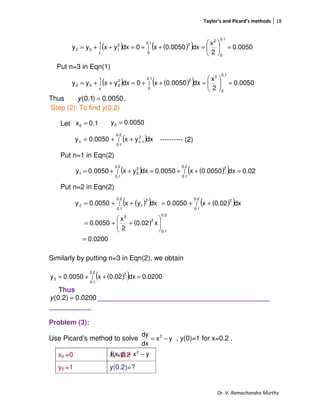 Taylor’s and Picard’s methods 18
Dr. V. Ramachandra Murthy
Put n=3 in Eqn(1)
Thus 0050.0)1.0( =y .
Step (2): To find y(0.2)
Let
---------- (2)
Put n=1 in Eqn(2)
Put n=2 in Eqn(2)
Similarly by putting n=3 in Eqn(2), we obtain
Thus
0200.0)2.0( =y _____________________________________________
___________
Problem (3):
Use Picard’s method to solve , y(0)=1 for x=0.2 .
x0 =0 x1 =0.2
y0 =1 y(0.2)=?
( ) ( )( ) 0.0050
2
x
dx0.0050x0dxyxyy
0.1
0
20.1
0
2x
x
2
102
0
=





=++=++= ∫∫
( ) ( )( ) 0.0050
2
x
dx0050.0x0dxyxyy
0.1
0
2
0.1
0
2x
x
2
203
0
=





=++=++= ∫∫
( ) ( )( ) 02.0dx0.0050x0050.0dxyx0050.0y
0.2
0.1
20.2
0.1
2
01 =++=++= ∫∫
1.0x0 = 0.0050y0 =
( )∫ ++=
0.2
0.1
2
1-nn dxyx0.0050y
( )( ) ( )( )
( )
0.0200
x0.02
2
x
0.0050
dx0.02x0.0050dxyx0.0050y
0.2
0.1
2
2
0.2
0.1
20.2
0.1
2
12
=






++=
++=++= ∫∫
( )( ) 0.0200dx0.02x0.0050y
0.2
0.1
2
3 =++= ∫
yx
dx
dy 2
−=
yxy)f(x, 2
−=
 