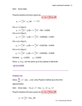 Taylor’s and Picard’s methods 19
Dr. V. Ramachandra Murthy
Soln: Given data:
Picard’s iterative formula is given by
-------(1)
Put n=1 in Eqn(1)
Put n=2 in Eqn(1)
Put n=3 in Eqn(1)
Put n=4 in Eqn(1)
Similarly
Since y4 & y5 are the same up to four places of decimals
y(0.2)=0.8355
_________________________________________________________
Problem (4):
Solve , y (0) =0 by Picard’s method up to the third
approximation.
Soln: Given data:
Picard’s iterative formula is given by
∫+=
x
x
1-n0n
0
)dxyf(x,yy
( )∫ −+=
0.2
0
1-n
2
n dxyx1y
( ) ( ) 0.8026dx1x1dxyx1y
0.2
0
2
0.2
0
0
2
1 =−+=−+= ∫∫
( ) ( ) 0.8421dx0.8026x1dxyx1y
0.2
0
2
0.2
0
1
2
2 =−+=−+= ∫∫
( ) ( ) 0.8342dx0.8421x1dxyx1y
0.2
0
2
0.2
0
2
2
3 =−+=−+= ∫∫
( ) ( ) 0.8358dx0.8342x1dxyx1y
0.2
0
2
0.2
0
3
2
4 =−+=−+= ∫∫
8355.0y5 = 8355.0y6 =
2xyx
dx
dy 2
+=
0y;0x;2xyxy)f(x, 00
2
==+=
∫+=
x
x
1-n0n
0
)dxyf(x,yy
( )∫ −++=
x
0
1n
2
n dx2xyx0y
 