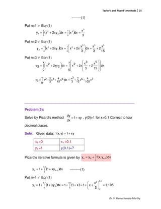 Taylor’s and Picard’s methods 20
Dr. V. Ramachandra Murthy
--------(1)
Put n=1 in Eqn(1)
Put n=2 in Eqn(1)
Put n=3 in Eqn(1)
_________________________________________________________
Problem(5):
Solve by Picard’s method , y(0)=1 for x=0.1 Correct to four
decimal places.
Soln: Given data:
Picard’s iterative formula is given by
---------(1)
Put n=1 in Eqn(1)
x0 =0 x1 =0.1
y0 =1 y(0.1)=?
( )
15
x
2
3
x
dx
3
x
2xxdx2xyxy
53
x
0
3
2
x
0
1
2
2 +=





+=+= ∫∫
( ) ( )
3
x
dxxdx2xyxy
3
x
0
2
x
0
0
2
1 ∫∫ ==+=
∫ ++=∫ +=





















x
0
dx
15
5
x
2
3
3
x
2x
2
x
x
0
dx22xy
2
x3y
7x
105
45x
15
2
3
3xx
0
dx6x
15
44x
3
22x3y ++=∫ ++= 







xy1
dx
dy
+=
xy1y)f(x, +=
∫+=
x
x
1-n0n
0
)dxyf(x,yy
( )∫ −++=
0.1
0
1nn dxxy11y
( ) ( ) 1.105
2
x
x1x11dxxy11y
0.1
0
0.1
0
2
0.1
0
01 =





++=++=++= ∫∫
 