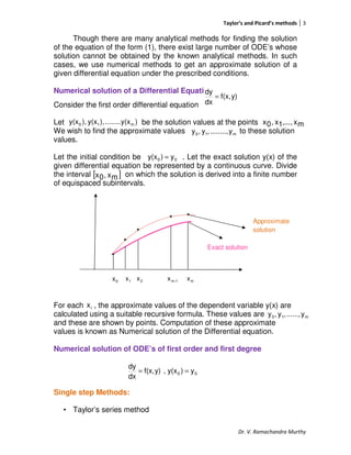 Taylor’s and Picard’s methods 3
Dr. V. Ramachandra Murthy
Though there are many analytical methods for finding the solution
of the equation of the form (1), there exist large number of ODE’s whose
solution cannot be obtained by the known analytical methods. In such
cases, we use numerical methods to get an approximate solution of a
given differential equation under the prescribed conditions.
Numerical solution of a Differential Equation
Consider the first order differential equation
Let be the solution values at the points
We wish to find the approximate values to these solution
values.
Let the initial condition be . Let the exact solution y(x) of the
given differential equation be represented by a continuous curve. Divide
the interval on which the solution is derived into a finite number
of equispaced subintervals.
0x 1x 2x 1-mx mx
For each , the approximate values of the dependent variable y(x) are
calculated using a suitable recursive formula. These values are
and these are shown by points. Computation of these approximate
values is known as Numerical solution of the Differential equation.
Numerical solution of ODE’s of first order and first degree
Single step Methods:
• Taylor’s series method
y)f(x,
dx
dy
=
)x........y(),y(x),y(x m10 mx,...,1x,0x
m10 y........,,y,y
00 y)y(x =
[ ]mx,0x
Approximate
solution
Exact solution
ix
m10 y......,,y,y
00 y)y(x,y)f(x,
dx
dy
==
 