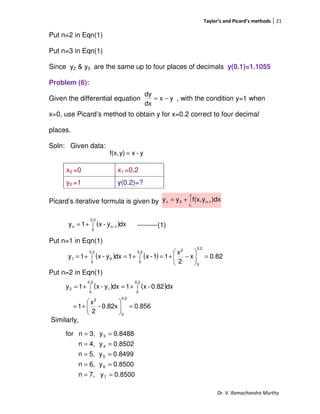 Taylor’s and Picard’s methods 21
Dr. V. Ramachandra Murthy
Put n=2 in Eqn(1)
Put n=3 in Eqn(1)
Since y2 & y3 are the same up to four places of decimals y(0.1)=1.1055
Problem (6):
Given the differential equation , with the condition y=1 when
x=0, use Picard’s method to obtain y for x=0.2 correct to four decimal
places.
Soln: Given data:
Picard’s iterative formula is given by
---------(1)
Put n=1 in Eqn(1)
Put n=2 in Eqn(1)
Similarly,
x0 =0 x1 =0.2
y0 =1 y(0.2)=?
yx
dx
dy
−=
y-xy)f(x, =
∫+=
x
x
1-n0n
0
)dxyf(x,yy
( )∫ −+=
0.2
0
1nn dxy-x1y
( ) ( ) 0.82x
2
x
11-x1dxy-x1y
0.2
0
0.2
0
20.2
0
01 =





−+=+=+= ∫∫
( ) ( )
0.8560.82x-
2
x
1
dx0.82-x1dxy-x1y
0.2
0
2
0.2
0
0.2
0
12
=





+=
+=+= ∫∫
8500.0y7,n
8500.0y6,n
8499.0y5,n
8502.0y4,n
8488.0y3,nfor
7
6
5
4
3
==
==
==
==
==
 
