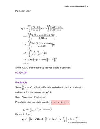 Taylor’s and Picard’s methods 23
Dr. V. Ramachandra Murthy
Put n=3 in Eqn(1)
Since y2 & y3 are the same up to three places of decimals
y(0.1)=1.091
_________________________________________________________
Problem(8):
Solve , y(0)=1 by Picard’s method up to third approximation
and hence find the value of y at x=0.1.
Soln: Given data:
Picard’s iterative formula is given by
---------(1)
Put n=1 in Eqn(1)
( )[ ] ( )
1.091
0.1
0
x0.1
0
1.091xlog2.1821
dx
0.1
0
1
1.091x
2.182
1
dx
0.1
0
1.091x
1.091)(x-2(1.091)
1
dx
0.1
0
x1.091
1.0911.091x-1.091
1
dx
0.1
0
x1.091
x1.091
1
0.1
0
dx
x2y
x2y
13y
=
−++=






−
+
+=






+
+
+=






+
+−
+=






+
−
+=





+
−
+=
∫
∫
∫
∫∫
2
xy
dx
dy
−=
2
xyy)f(x, −=
∫+=
x
x
1-n0n
0
)dxyf(x,yy
( )∫ −+= −
x
0
2
1nn dxxy1y
( ) ( )
3
x
x1
3
x
x1dxx11dxxy1y
3x
0
3
x
0
2
x
0
2
01 −+=





−+=−+=−+= ∫∫
 