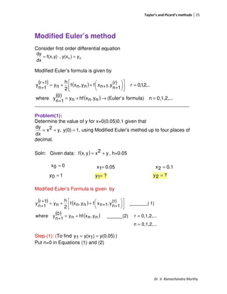 Taylor’s and Picard’s methods 25
Dr. V. Ramachandra Murthy
Modified Euler’s method
Consider first order differential equation
00 y)y(x,y)f(x,
dx
dy
==
Modified Euler’s formula is given by
___________________________________________________
_________________________________________________________
Problem(1):
Determine the value of y for x=0(0.05)0.1 given that
1y(0)y,2x
dx
dy
=+= , using Modified Euler’s method up to four places of
decimal.
Soln: Given data: ( ) y2xyx,f += , h=0.05
00x =
Modified Euler’s Formula is given by
( ) ( )
( ) ( )
0,1,2,...n
0,1,2,...r______(2)ny,nxhfny
0
1n
ywhere
1)_______(
(r)
1n
y,1nxfny,nxf
2
h
ny
1r
1n
y
=
=+=
+










++++=
+
+
Step-(1): (To find y(0.05))1y(x1y == )
Put n=0 in Equations (1) and (2)
( ) ( )
( ) ( ) 0,1,2,...nformula)s(Euler'ny,nxhfny
0
1n
ywhere
,..2,1,0
(r)
1n
y,1nxfny,nxf
2
h
ny
1r
1n
y
=→+=
+
=









++++=
+
+
r
0.051x = 0.12x =
10y = ?1y = ?2y =
 