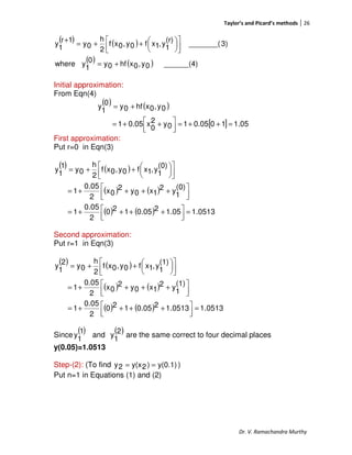 Taylor’s and Picard’s methods 26
Dr. V. Ramachandra Murthy
( ) ( )
( ) ( ) ______(4)0y,0xhf0y
0
1
ywhere
3)_______(
(r)
1
y,1xf0y,0xf
2
h
0y
1r
1
y
+=









++=
+
Initial approximation:
From Eqn(4)
( ) ( )
[ ] 1.05100.0510y2
0
x0.051
0y,0xhf0y
0
1
y
=++=



 ++=
+=
First approximation:
Put r=0 in Eqn(3)
( ) ( )
( ) ( )
( ) ( ) 0513.11.0520.05120
2
0.05
1
(0)
1
y2
1x0y2
0x
2
0.05
1
(0)
1
y,1xf0y,0xf
2
h
0y
1
1
y
=



 ++++=



 ++++=









++=
Second approximation:
Put r=1 in Eqn(3)
( ) ( )
( ) ( )
( ) ( ) 0513.11.051320.05120
2
0.05
1
(1)
1
y2
1x0y2
0x
2
0.05
1
(1)
1
y,1xf0y,0xf
2
h
0y
2
1
y
=



 ++++=



 ++++=









++=
Since
( )1
1
y and
( )2
1
y are the same correct to four decimal places
y(0.05)=1.0513
Step-(2): (To find y(0.1))2y(x2y == )
Put n=1 in Equations (1) and (2)
 