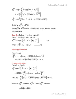 Taylor’s and Picard’s methods 29
Dr. V. Ramachandra Murthy
( ) ( )
( ) ( )
( ) ( ) ( )[ ] 3703.11.36600.310
2
0.3
1
2
1
y
(1)
1
y1x0y0x
2
0.3
1
(1)
1
y,1xf0y,0xf
2
h
0y
2
1
y
=++++=






++++=









++=
Similarly
( ) 3703.1
3
1
y =
Since
( ) ( )3
1
y&
2
1
y are the same correct to four decimal places
y(0.3)=1.3703
Step-(2): (To find y(0.6))2y(x2y == )
Put n=1 in Equations (1) and (2)
( ) ( )
( ) ( ) ______(6)1y,1xhf1y0
2
ywhere
_______(5)
(r)
2
y,2xf1y,1xf
2
h
0y
1r
2
y
+=









++=
+
Initial approximation:
From Eqn(6)
( ) ( ) ( )
( )[ ] 1.81141.37030.30.31.3703
1y1x0.31.37031y,1xhf1y0
2
y
=++=
++=+=
First approximation:
Put r=0 in Eqn(5)
( ) ( )
( ) ( ) 





++++=









++=
(0)
2
y2x1y1x
2
0.3
3703.1
(0)
2
y,2xf1y,1xf
2
h
1y
1
2
y
( ) ( )[ ] 8827.11.81140.61.37030.3
2
0.3
3703.1 =++++=
Similarly
( ) ( ) ( ) 8869.1
4
2
y,8869.1
3
2
y,8667.1
2
2
y ===
∴∴∴∴ y(0.6)=1.8869
 