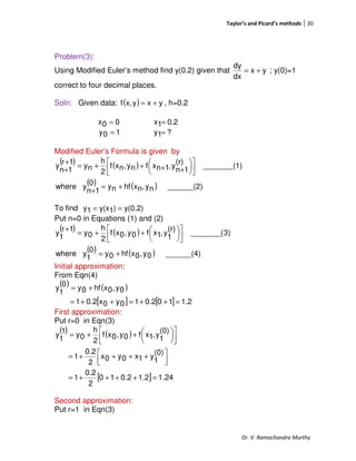 Taylor’s and Picard’s methods 30
Dr. V. Ramachandra Murthy
Problem(3):
Using Modified Euler’s method find y(0.2) given that yx
dx
dy
+= ; y(0)=1
correct to four decimal places.
Soln: Given data: ( ) yxyx,f += , h=0.2
00x = 0.21x =
10y = ?1y =
Modified Euler’s Formula is given by
( ) ( )
( ) ( ) ______(2)ny,nxhfny0
1n
ywhere
1)_______(
(r)
1n
y,1nxfny,nxf
2
h
ny
1r
1n
y
+=
+










++++=
+
+
To find y(0.2))1y(x1y ==
Put n=0 in Equations (1) and (2)
( ) ( )
( ) ( ) ______(4)0y,0xhf0y0
1
ywhere
3)_______(
(r)
1
y,1xf0y,0xf
2
h
0y
1r
1
y
+=









++=
+
Initial approximation:
From Eqn(4)
( ) ( )
[ ] [ ] 1.2100.210y0x0.21
0y,0xhf0y
0
1
y
=++=++=
+=
First approximation:
Put r=0 in Eqn(3)
( ) ( )
[ ] 24.12.12.010
2
0.2
1
(0)
1
y1x0y0x
2
0.2
1
(0)
1
y,1xf0y,0xf
2
h
0y
1
1
y
=++++=



 ++++=









++=
Second approximation:
Put r=1 in Eqn(3)
 