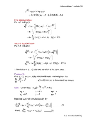 Taylor’s and Picard’s methods 32
Dr. V. Ramachandra Murthy
( ) ( )
[ ] [ ] 1.2)1)(1)(2(0.110y02x0.11
0y,0xhf0y
0
1
y
=+=+=
+=
First approximation:
Put r=0 in Eqn(3)
( ) ( )
[ ] 1.232)2(1.1)(1.22(1)(1)
2
0.1
1
(0)
1
y12x0y02x
2
0.1
1
(0)
1
y,1xf0y,0xf
2
h
0y
1
1
y
=++=



 ++=









++=
Second approximation:
Put r=1 in Eqn(3)
( ) ( )
( ) [ ] 1.235532)2(1.1)(1.22(1)(1)
2
0.1
1
2
1
y
(1)
1
y12x0y02x
2
0.1
1
(1)
1
y,1xf0y,0xf
2
h
0y
2
1
y
=++=



 ++=









++=
∴ The value of y(1.1) after two iteration is y(0.2)=1.2355
Problem(5):
Find y(1.2) and y(1.4) by Modified Euler’s method given that
3x
x
2y
dx
dy
+= , y(1)=0.5 correct to three decimal places.
Soln: Given data: ( ) 3x
x
2y
yx,f += , h=0.2
10x = 1.21x = 1.41x =
0.50y = ?1y = ?1y =
Modified Euler’s Formula is given by
( ) ( )
( ) ( ) ______(2)ny,nxhfny0
1n
ywhere
1)_______(
(r)
1n
y,1nxfny,nxf
2
h
ny
1r
1n
y
+=
+










++++=
+
+
 