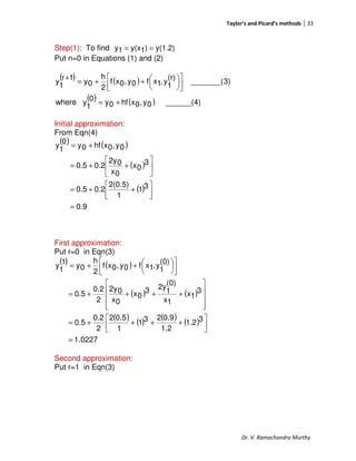 Taylor’s and Picard’s methods 33
Dr. V. Ramachandra Murthy
Step(1): To find y(1.2))1y(x1y ==
Put n=0 in Equations (1) and (2)
( ) ( )
( ) ( ) ______(4)0y,0xhf0y0
1
ywhere
3)_______(
(r)
1
y,1xf0y,0xf
2
h
0y
1r
1
y
+=









++=
+
Initial approximation:
From Eqn(4)
( ) ( )
( )
( )
0.9
31
1
2(0.5)
0.20.5
3
0x
0x
02y
0.20.5
0y,0xhf0y
0
1
y
=




++=






++=
+=
First approximation:
Put r=0 in Eqn(3)
( ) ( )
( ) ( )
( ) ( ) ( ) ( )
0227.1
31.2
1.2
0.9231
1
0.52
2
0.2
0.5
3
1x
1x
(0)
1
2y3
0x
0x
02y
2
0.2
0.5
(0)
1
y,1xf0y,0xf
2
h
0y
1
1
y
=




++++=










++++=









++=
Second approximation:
Put r=1 in Eqn(3)
 