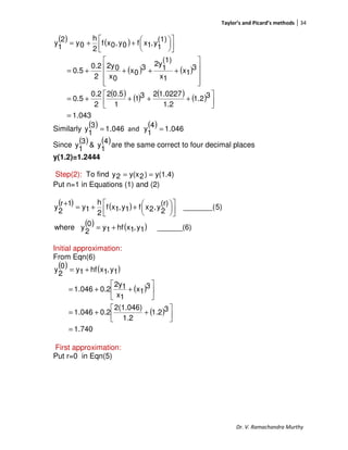 Taylor’s and Picard’s methods 34
Dr. V. Ramachandra Murthy
( ) ( )
( ) ( )
( ) ( ) ( ) ( )
043.1
31.2
1.2
1.0227231
1
0.52
2
0.2
0.5
3
1x
1x
(1)
1
2y3
0x
0x
02y
2
0.2
0.5
(1)
1
y,1xf0y,0xf
2
h
0y
2
1
y
=




++++=










++++=









++=
Similarly
( ) 046.1
3
1
y = and
( ) 046.1
4
1
y =
Since
( ) ( )4
1
y&
3
1
y are the same correct to four decimal places
y(1.2)=1.2444
Step(2): To find y(1.4))2y(x2y ==
Put n=1 in Equations (1) and (2)
( ) ( )
( ) ( ) ______(6)1y,1xhf1y0
2
ywhere
5)_______(
(r)
2
y,2xf1y,1xf
2
h
1y
1r
2
y
+=









++=
+
Initial approximation:
From Eqn(6)
( ) ( )
( )
( )
1.740
31.2
1.2
2(1.046)
0.2046.1
3
1x
1x
12y
0.2046.1
1y,1xhf1y
0
2
y
=




++=






++=
+=
First approximation:
Put r=0 in Eqn(5)
 