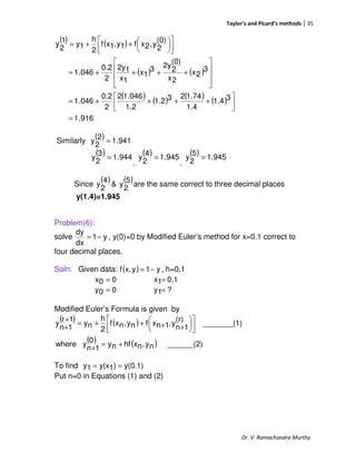 Taylor’s and Picard’s methods 35
Dr. V. Ramachandra Murthy
( ) ( )
( ) ( )
( ) ( ) ( ) ( )
916.1
31.4
1.4
1.74231.2
1.2
1.0462
2
0.2
046.1
3
2x
2x
(0)
2
2y3
1x
1x
12y
2
0.2
046.1
(0)
2
y,2xf1y,1xf
2
h
1y
1
2
y
=




++++=










++++=









++=
Similarly
( ) 941.1
2
2
y =
( ) 944.1
3
2
y =
,
( ) 945.1
4
2
y =
,
( ) 945.1
5
2
y =
Since
( ) ( )5
2
y&
4
2
y are the same correct to three decimal places
y(1.4)=1.945
Problem(6):
solve y1
dx
dy
−= , y(0)=0 by Modified Euler’s method for x=0.1 correct to
four decimal places.
Soln: Given data: ( ) y1yx,f −= , h=0.1
00x = 0.11x =
00y = ?1y =
Modified Euler’s Formula is given by
( ) ( )
( ) ( ) ______(2)ny,nxhfny0
1n
ywhere
1)_______(
(r)
1n
y,1nxfny,nxf
2
h
ny
1r
1n
y
+=
+










++++=
+
+
To find y(0.1))1y(x1y ==
Put n=0 in Equations (1) and (2)
 