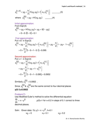 Taylor’s and Picard’s methods 36
Dr. V. Ramachandra Murthy
( ) ( )
( ) ( ) ______(4)0y,0xhf0y0
1
ywhere
3)_______(
(r)
1
y,1xf0y,0xf
2
h
0y
1r
1
y
+=









++=
+
Initial approximation:
From Eqn(4)
( ) ( )
[ ] 1.0010.10
]01[00y,0xhf0y
0
1
y
=−+=
−+=+= yhy
First approximation:
Put r=0 in Eqn(3)
( ) ( )
[ ] 095.01.0101
2
0.1
0
(0)
1
y101
2
h
0
(0)
1
y,1xf0y,0xf
2
h
0y
1
1
y
=−+−+=



 ++−+=








++= yy
Second approximation:
Put r=1 in Eqn(3)
( ) ( )
0952.0]095.0101[
2
0.1
0
(1)
1
y10y-1
2
h
0y
(1)
1
y,1xf0y,0xf
2
h
0y
2
1
y
=−+−+=



 −++=









++=
Similarly
( ) 0952.0
3
1
y = ,
Since
( ) ( )4
1
y&
3
1
y are the same correct to four decimal places
y(0.1)=0.0952
Problem(7):
Use Modified Euler’s method to solve the differential equation
2yx
dx
dy
+= ,y(0)=1 for x=0.2 in steps of 0.1 correct to three
decimal places.
Soln: Given data: ( ) 2yxyx,f += , h=0.1
00x = 0.11x = 0.22x =
 