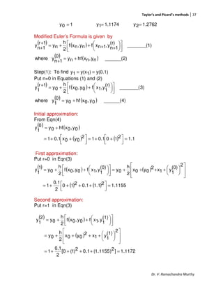 Taylor’s and Picard’s methods 37
Dr. V. Ramachandra Murthy
10y = 1.11741y = 1.27622y =
Modified Euler’s Formula is given by
( ) ( )
( ) ( ) ______(2)ny,nxhfny0
1n
ywhere
1)_______(
(r)
1n
y,1nxfny,nxf
2
h
ny
1r
1n
y
+=
+










++++=
+
+
Step(1): To find y(0.1))1y(x1y ==
Put n=0 in Equations (1) and (2)
( ) ( )
( ) ( ) ______(4)0y,0xhf0y0
1
ywhere
3)_______(
(r)
1
y,1xf0y,0xf
2
h
0y
1r
1
y
+=









++=
+
Initial approximation:
From Eqn(4)
( ) ( )
( ) ( ) 1.12100.112
0y0x0.11
0y,0xhf0y
0
1
y
=



 ++=



 ++=
+=
First approximation:
Put r=0 in Eqn(3)
( ) ( ) ( )
( ) ( ) 1155.121.11.0210
2
0.1
1
2
(0)
1
y1x2
0y0x
2
h
0y
(0)
1
y,1xf0y,0xf
2
h
0y
1
1
y
=



 ++++=













++++=








++=
Second approximation:
Put r=1 in Eqn(3)
( ) ( )
( )
1172.1]2)1155.1(1.02)1(0[
2
0.1
1
2
(1)
1
y1x2
0y0x
2
h
0y
(1)
1
y,1xf0y,0xf
2
h
0y
2
1
y
=++++=













++++=









++=
 