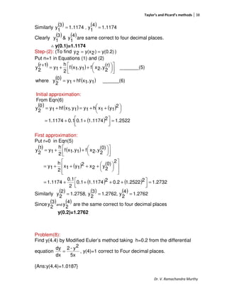 Taylor’s and Picard’s methods 38
Dr. V. Ramachandra Murthy
Similarly
( ) 1174.1
3
1
y = ,
( ) 1174.1
4
1
y =
Clearly
( ) ( )4
1
y&
3
1
y are same correct to four decimal places.
∴∴∴∴ y(0.1)=1.1174
Step-(2): (To find y(0.2))2y(x2y == )
Put n=1 in Equations (1) and (2)
( ) ( )
( ) ( ) ______(6)1y,1xhf1y0
2
ywhere
_______(5)
(r)
2
y,2xf1y,1xf
2
h
1y
1r
2
y
+=









++=
+
Initial approximation:
From Eqn(6)
( ) ( ) ( )
( ) 2522.121.11741.00.11.1174
2
1y1xh1y1y,1xhf1y
0
2
y
=



 ++=




 ++=+=
First approximation:
Put r=0 in Eqn(5)
( ) ( )
( )
( ) ( ) 1.273221.25220.221.11740.1
2
0.1
1.1174
2
(0)
2
y2x2
1y1x
2
h
1y
(0)
2
y,2xf1y,1xf
2
h
1y
1
2
y
=



 ++++=













++++=









++=
Similarly
( ) ( ) ( ) 2762.1
4
2
y,2762.1
3
2
y,2758.1
2
2
y ===
Since
( )3
2
y and
( )4
2
y are the same correct to four decimal places
y(0.2)=1.2762
Problem(8):
Find y(4.4) by Modified Euler’s method taking h=0.2 from the differential
equation
5x
2y-2
dx
dy
= , y(4)=1 correct to Four decimal places.
{Ans:y(4.4)=1.0187}
 