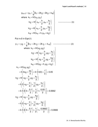 Taylor’s and Picard’s methods 40
Dr. V. Ramachandra Murthy
[ ]
( )
( ) 












++=






++=






++=
=
++++=+
3knyh,nxhf4k
2
2k
ny,
2
h
nxhf3k
2
1k
ny,
2
h
nxhf2k
ny,nxhf1kwhere
4k32k22k1k
6
1
ny1ny
-------------------- (1)
Put n=0 in Eqn(1)
[ ]4k32k22k1k
6
1
0y1y ++++= --------------------------- (2)
( )
( )









++=






++=






++=
=
3k0yh,0xhf4k
2
2k
0y,
2
h
0xhf3k
2
1k
0y,
2
h
0xhf2k
0y,0xhf1kwhere
( )
0.05
2
1
3(0)0.1
2
0y
03xh
0y,0xhf1k
=



+=





+=
=
0.0662
2
0.05
1
2
1
2
0.1
030.1
2
1k
0y
2
1
2
h
0x3h
2
1k
0y,
2
h
0xhf2k
=











++





+=












++





+=






++=
0.0666
2
0.0662
1
2
1
2
0.1
030.1
2
2k
0y
2
1
2
h
0x3h
2
2k
0y,
2
h
0xhf3k
=











++





+=












++





+=






++=
 