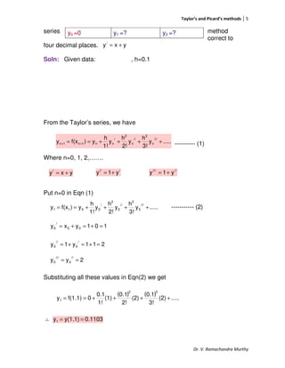 Taylor’s and Picard’s methods 5
Dr. V. Ramachandra Murthy
series method
correct to
four decimal places.
Soln: Given data: , h=0.1
From the Taylor’s series, we have
---------- (1)
Where n=0, 1, 2,…….
Put n=0 in Eqn (1)
----------- (2)
Substituting all these values in Eqn(2) we get
∴
y0 =0 y1 =? y2 =?
yxy/
+=
.....y
3!
h
y
2!
h
y
1!
h
y)f(xy
///
n
3
//
n
2
/
nn1n1n ++++== ++
yxy/
+=
///
y1y += /////
y1y +=
.....y
3!
h
y
2!
h
y
1!
h
y)f(xy
///
0
3
//
0
2
/
0011 ++++==
101yxy 00
/
0 =+=+=
211y1y
/
0
//
0 =+=+=
2yy
//
0
///
0 ==
( ) ( ) .....(2)
3!
0.1
(2)
2!
0.1
(1)
1!
0.1
0f(1.1)y
32
1 ++++==
0.1103y(1.1)y1 ==
 