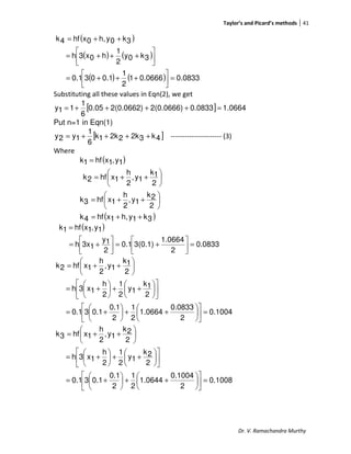 Taylor’s and Picard’s methods 41
Dr. V. Ramachandra Murthy
( )
( ) ( )
( ) ( ) 0.08330.06661
2
1
0.1030.1
3k0y
2
1
h0x3h
3k0yh,0xhf4k
=



+++=




+++=
++=
Substituting all these values in Eqn(2), we get
[ ] 1.06640.08332(0.0666)2(0.0662)0.05
6
1
11y =++++=
Put n=1 in Eqn(1)
[ ]4k32k22k1k
6
1
1y2y ++++= ---------------------- (3)
Where
( )
( )3k1yh,1xhf4k
2
2k
1y,
2
h
1xhf3k
2
1k
1y,
2
h
1xhf2k
1y,1xhf1k
++=






++=






++=
=
( )
0.0833
2
1.0664
3(0.1)0.1
2
1y
13xh
1y,1xhf1k
=



+=





+=
=
0.1004
2
0.0833
1.0664
2
1
2
0.1
0.130.1
2
1k
1y
2
1
2
h
1x3h
2
1k
1y,
2
h
1xhf2k
=











++





+=












++





+=






++=
0.1008
2
0.1004
1.0644
2
1
2
0.1
0.130.1
2
2k
1y
2
1
2
h
1x3h
2
2k
1y,
2
h
1xhf3k
=











++





+=












++





+=






++=
 