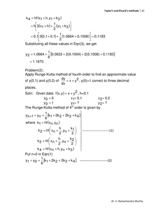 Taylor’s and Picard’s methods 42
Dr. V. Ramachandra Murthy
( )
( ) ( )
( ) ( ) 0.11830.10081.0664
2
1
0.10.130.1
3k1y
2
1
h1x3h
3k1yh,1xhf4k
=



+++=




+++=
++=
Substituting all these values in Eqn(3), we get
[ ]
1.1670
0.11832(0.1008)2(0.1004)0.0833
6
1
1.06642y
=
++++=
Problem(2):
Apply Runge-Kutta method of fourth order to find an approximate value
of y(0.1) and y(0.2) of 2yx
dx
dy
+= , y(0)=1 correct to three decimal
places.
Soln: Given data: ( ) 2yxyx,f += , h=0.1
00x = 0.11x = 0.22x =
10y = ?1y = ?2y =
The Runge-Kutta method of 4th
order is given by
[ ]
( )
( ) 












++=






++=






++=
=
++++=+
3knyh,nxhf4k
2
2k
ny,
2
h
nxhf3k
2
1k
ny,
2
h
nxhf2k
ny,nxhf1kwhere
4k32k22k1k
6
1
ny1ny
-------------------------(1)
Put n=0 in Eqn(1)
[ ]4k32k22k1k
6
1
0y1y ++++= --------------------------(2)
 
