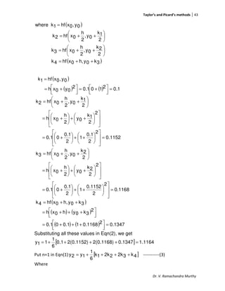 Taylor’s and Picard’s methods 43
Dr. V. Ramachandra Murthy
( )
( )3k0yh,0xhf4k
2
2k
0y,
2
h
0xhf3k
2
1k
0y,
2
h
0xhf2k
0y,0xhf1kwhere
++=






++=






++=
=
( )
( ) ( ) 0.12100.12
0y0xh
0y,0xhf1k
=



 +=



 +=
=
0.1152
2
2
0.1
1
2
0.1
00.1
2
2
1k
0y
2
h
0xh
2
1k
0y,
2
h
0xhf2k
=














++





+=














++





+=






++=
0.1168
2
2
0.1152
1
2
0.1
00.1
2
2
2k
0y
2
h
0xh
2
2k
0y,
2
h
0xhf3k
=














++





+=














++





+=






++=
( )
( ) ( )
( ) ( ) 0.134720.116810.100.1
2
3k0yh0xh
3k0yh,0xhf4k
=



 +++=



 +++=
++=
Substituting all these values in Eqn(2), we get
[ ] 1.11640.13472(0.1168)2(0.1152)0.1
6
1
11y =++++=
Put n=1 in Eqn(1) [ ]4k32k22k1k
6
1
1y2y ++++= -----------(3)
Where
 