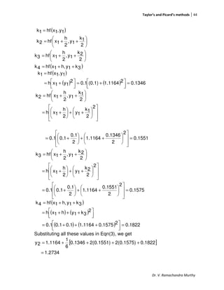 Taylor’s and Picard’s methods 44
Dr. V. Ramachandra Murthy
( )
( )3k1yh,1xhf4k
2
2k
1y,
2
h
1xhf3k
2
1k
1y,
2
h
1xhf2k
1y,1xhf1k
++=






++=






++=
=
( )
( ) ( ) 0.134621164.1(0.1)0.12
1y1xh
1y,1xhf1k
=



 +=



 +=
=














++





+=






++=
2
2
1k
1y
2
h
1xh
2
1k
1y,
2
h
1xhf2k
0.1551
2
2
0.1346
1.1164
2
0.1
0.10.1 =














++





+=
0.1575
2
2
0.1551
1.1164
2
0.1
0.10.1
2
2
2k
1y
2
h
1xh
2
2k
1y,
2
h
1xhf3k
=














++





+=














++





+=






++=
( )
( ) ( )
( ) ( ) 0.182220.15751.11640.10.10.1
2
3k1yh1xh
3k1yh,1xhf4k
=



 +++=



 +++=
++=
Substituting all these values in Eqn(3), we get
[ ]
27341.
0.18222(0.1575)2(0.1551)0.1346
6
1
1.11642y
=
++++=
 