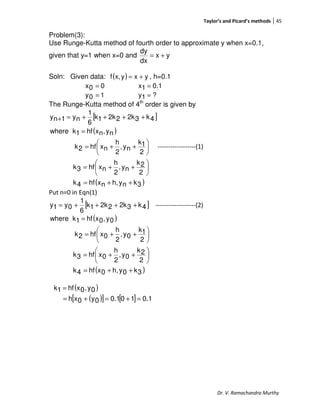 Taylor’s and Picard’s methods 45
Dr. V. Ramachandra Murthy
Problem(3):
Use Runge-Kutta method of fourth order to approximate y when x=0.1,
given that y=1 when x=0 and yx
dx
dy
+=
Soln: Given data: ( ) yxyx,f += , h=0.1
00x = 0.11x =
10y = ?1y =
The Runge-Kutta method of 4th
order is given by
[ ]
( )
( )3knyh,nxhf4k
2
2k
ny,
2
h
nxhf3k
2
1k
ny,
2
h
nxhf2k
ny,nxhf1kwhere
4k32k22k1k
6
1
ny1ny
++=






++=






++=
=
++++=+
------------------(1)
Put n=0 in Eqn(1)
[ ]4k32k22k1k
6
1
0y1y ++++= -------------------(2)
( )
( )3k0yh,0xhf4k
2
2k
0y,
2
h
0xhf3k
2
1k
0y,
2
h
0xhf2k
0y,0xhf1kwhere
++=






++=






++=
=
( )
( )[ ] [ ] 0.1100.10y0xh
0y,0xhf1k
=+=+=
=
 