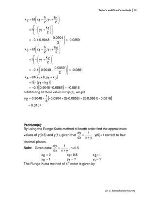 Taylor’s and Picard’s methods 50
Dr. V. Ramachandra Murthy
-0.0859
2
0.0904
0.90480.1
2
1k
1yh
2
1k
1y,
2
h
1xhf2k
=



−−=












+−=






++=
-0.0861
2
0.0859
0.90480.1
2
2k
1yh
2
2k
1y,
2
h
1xhf3k
=











−−=












+−=






++=
( )
( )[ ]
( )[ ] 0.08180.0861-0.90480.1
3k1yh
3k1yh,1xhf4k
−=−=
+−=
++=
Substituting all these values in Eqn(3), we get
[ ]
8187.0
0.0818-2(-0.0861)2(-0.0859)0.0904-
6
1
0.90482y
=
+++=
Problem(6):
By using the Runge-Kutta method of fourth order find the approximate
values of y(0.5) and y(1), given that
yx
1
dx
dy
+
= y(0)=1 correct to four
decimal places.
Soln: Given data:
yx
1
dx
dy
+
= , h=0.5
00x = 0.51x = 12x =
10y = ?1 =y ?2y =
The Runge-Kutta method of 4th
order is given by
 