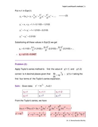 Taylor’s and Picard’s methods 6
Dr. V. Ramachandra Murthy
Put n=1 in Eqn(1)
---------(3)
Substituting all these values in Eqn(3) we get
∴
_________________________________________________________
Problem (2):
Apply Taylor’s series method to find the value of y(1.1) and y(1.2)
correct to 4 decimal places given that ; y(1)=1 taking the
first four terms of the Taylor’s series expansion.
Soln: Given data: , h=0.1
From the Taylor’s series, we have
------------(1)
x0 =1 x1 =1.1 x2 =1.2
y0 =1 y1 =? y2 =?
.....y
3!
h
y
2!
h
y
1!
h
y)f(xy
///
1
3
//
1
2
/
1122 ++++==
1.21030.11031.1yxy 11
/
1 =+=+=
2.21031.21031y1y
/
1
//
1 =+=+=
2.2103yy
//
1
///
1 ==
( ) ( ) ...(2.2103)
3!
0.1
(2.2103)
2!
0.1
(1.2103)
1!
0.1
0.1103y
32
2 ++++=
0.2427y(1.2)y2 ==
3
1
/
xyy =
.....///
ny
3!
3h//
ny
2!
2h/
ny
1!
h
ny)1nf(x1ny ++++=+=+
3
1
xy
dx
dy
=
3
1
/
xyy = /3
2
3
1
//
.y.y
3
1
x.yy
−
+= ( ) 










 −
++=
−−
−
2/3
5
//3
2
/3
2
///
yy
3
2
yy
3
x
yy
3
2
y
 