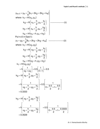 Taylor’s and Picard’s methods 51
Dr. V. Ramachandra Murthy
[ ]
( )
( ) 












++=






++=






++=
=
++++=+
3knyh,nxhf4k
2
2k
ny,
2
h
nxhf3k
2
1k
ny,
2
h
nxhf2k
ny,nxhf1kwhere
4k32k22k1k
6
1
ny1ny
---------------------(1)
Put n=0 in Eqn(1)
[ ]4k32k22k1k
6
1
0y1y ++++= -----------------------(2)
( )
( )3k0yh,0xhf4k
2
2k
0y,
2
h
0xhf3k
2
1k
0y,
2
h
0xhf2k
0y,0xhf1kwhere
++=






++=






++=
=
( )
0.5
10
1
0.5
0y0x
1
h
0y,0xhf1k
=



+
=





+
=
=
3333.0
2
0.5
1
2
5.0
0
1
0.5
2
1k
0y
2
h
0x
1
h
2
1k
0y,
2
h
0xhf2k
=










+++
=










+++
=






++=
3529.0
2
0.3333
1
2
0.5
0
1
0.5
2
2k
0y
2
h
0x
1
h
2
2k
0y,
2
h
0xhf3k
=










+++
=










+++
=






++=
 