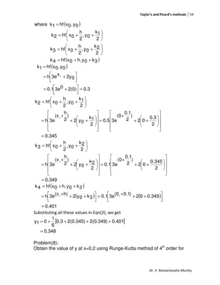 Taylor’s and Picard’s methods 54
Dr. V. Ramachandra Murthy
( )
( )3k0yh,0xhf4k
2
2k
0y,
2
h
0xhf3k
2
1k
0y,
2
h
0xhf2k
0y,0xhf1kwhere
++=






++=






++=
=
( )
0.32(0)03e0.1
02yx3eh
0y,0xhf1k
0
=



 +=



 +=
=
0.345
2
0.3
02
)
2
0.1
(0
3e0.5
2
1k
0y2
)
2
h
(x
3eh
2
1k
0y,
2
h
0xhf2k
0
=
















++
+
=
















++
+
=






++=
0.349
2
0.345
02
)
2
0.1
(0
3e0.1
2
2k
0y2
)
2
h
(x
3eh
2
2k
0y,
2
h
0xhf3k
0
=
















++
+
=
















++
+
=






++=
( )
( ) ( )
401.0
349.002)1.0(03e1.03k0y2h)(x3eh
3k0yh,0xhf4k
00
=



 +++=



 +++=
++=
Substituting all these values in Eqn(2), we get
[ ]
348.0
0.4012(0.349)2(0.345)0.3
6
1
01y
=
++++=
Problem(8):
Obtain the value of y at x=0.2 using Runge-Kutta method of 4th
order for
 