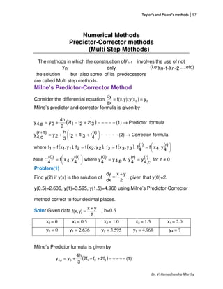 Taylor’s and Picard’s methods 57
Dr. V. Ramachandra Murthy
Numerical Methods
Predictor-Corrector methods
(Multi Step Methods)
The methods in which the construction of involves the use of not
only
the solution but also some of its predecessors
are called Multi step methods.
Milne’s Predictor-Corrector Method
Consider the differential equation
Milne’s predictor and corrector formula is given by
Problem(1)
Find y(2) if y(x) is the solution of , given that y(0)=2,
y(0.5)=2.636, y(1)=3.595, y(1.5)=4.968 using Milne’s Predictor-Corrector
method correct to four decimal places.
Soln: Given data , h=0.5
x0 = 0 x1 = 0.5 x2 = 1.0 x3 = 1.5 x4 = 2.0
y0 = 0 y1 = 2.636 y2 = 3.595 y3 = 4.968 y4 = ?
Milne’s Predictor formula is given by
1ny +
ny ,....etc)2-ny,1-ny(i.e
00 y)y(x;y)f(x,
dx
dy
==
( )
( ) ( ) ( )
0rfor
(r)
c4,
y
(r)
4
y&p4,y
(0)
4
ywhere
(0)
4
y,4xf
(0)
4
f:Note
(r)
4
y,4xf
(r)
4
f,3y,3xf3f,2y,2xf2f,1y,1xf1fwhere
formulaCorrector(2)
(r)
4
f34f2f
3
h
2y
1)(r
c4,
y
formulaPredictor(1)32f2f12f
3
4h
0yp4,y
≠==




=





====
→−−−−−




 +++=
+
→−−−−−+−+=
2
yx
dx
dy +
=
2
yx
y)f(x,
+
=
( ) (1)2ff2f
3
4h
yy 3210p4, −−−−−+−+=
 
