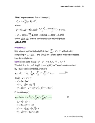Taylor’s and Picard’s methods 59
Dr. V. Ramachandra Murthy
Third improvement: Put r=2 in eqn(2)
Since are the same up to four decimal places
y(2)=6.8733
Problem(2):
Use Milne’s method to find y(0.3) from , y(0)=1 after
computing y(-0.1),y(0.1) and y(0.2) by Taylor’s series method correct to
four decimal places..
Soln: Given data , h=0.1, ,
We shall first find y(-0.1),y(0.1) and y(0.2) by Taylor’s series method.
By Taylor’s series method, we have
_____(1)
Put n=0 in eqn(1)
____(2)
22
yx
dx
dy
+=
( )
( ) ( )
( ) 6.87334.43664(3.234)2.2975
3
0.5
3.595y
4.4366
2
6.87332
2
yx
y,xfy,xff
where
f4ff
3
h
yy
(3)
c4,
(2)
c4,4(2)
c4,4
(2)
44
(2)
4
(2)
4322
(3)
c4,
=+++=∴
=
+
=
+
===
+++=
(3)
c4,
(2)
c4, y&y
22
yxy)f(x, += 0x0 = 2y0 =
.....y
3!
h
y
2!
h
y
1!
h
y)f(xy
///
n
3
//
n
2
/
nn1n1n ++++== ++
( )( )
( ) ( )///////////////IV
2//////
///
22/
y3yyy2y2yyyyy2y
yyy22y
2yy2xy
yxyGiven
+=++=
++=
+=∴
+=
.....y
3!
h
y
2!
h
y
1!
h
y)f(xy
///
0
3
//
0
2
/
0011 ++++==
( )( )
( ) 28yy3yy2y
8yyy22y
2y2y2xy
1yxy
//
0
/
0
///
00
IV
0
2/
0
//
00
///
0
/
000
//
0
2
0
2
0
/
0
=+=
=++=
=+=
=+=
 