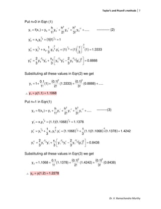 Taylor’s and Picard’s methods 7
Dr. V. Ramachandra Murthy
Put n=0 in Eqn (1)
----------- (2)
Substituting all these values in Eqn(2) we get
∴
Put n=1 in Eqn(1)
---------(3)
Substituting all these values in Eqn(3) we get
∴
.....y
3!
h
y
2!
h
y
1!
h
y)f(xy
///
0
3
//
0
2
/
0011 ++++==
.....y
3!
h
y
2!
h
y
1!
h
y)f(xy
///
1
3
//
1
2
/
1122 ++++==
( )( ) 111yxy 3
1
3
1
00
/
0 ===
1.3333(1)
3
1
(1)(1).y.y
3
1
.xyy
3
2
3
1
/
0
3
2
00
3
1
0
//
0 =





+=+=
−
−
( ) 8888.0yy
3
2
yy
3
x
yy
3
2
y
2/
0
3
5
0
//
0
3
2
0
0/
0
3
2
0
///
0 =



−+=
−−−
( ) ( ) .....(0.8888)
3!
0.1
(1.3333)
2!
0.1
(1)
1!
0.1
1y
32
1 ++++=
1.1068y(1.1)y1 ==
( ) ( ) ( ) 4242.11.13781.1068(1.1)
3
1
1.1068.y.yx
3
1
yy 3
2-
3
1/
1
3
2-
11
3
1
1
//
1 =+=+=
( ) 1.13781.1068(1.1)yxy 3
1
3
1
11
/
1 ===
( ) 8438.0yy
3
2
yy
3
x
yy
3
2
y
2/
1
3
5
1
//
1
3
2
1
1/
1
3
2
1
///
1 =



−+=
−−−
( ) ( ) (0.8438)
3!
0.1
(1.4242)
2!
0.1
(1.1378)
1!
0.1
1.1068y
32
2 +++=
1.2278y(1.2)y2 ==
 